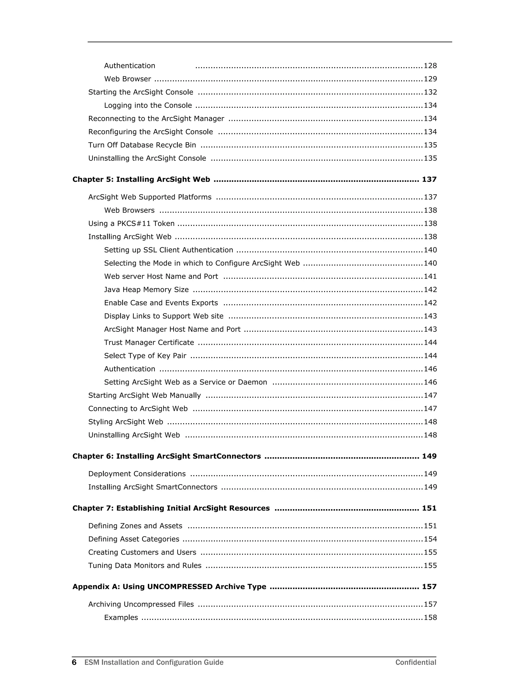 6 ESM Installation and Configuration Guide Confidential
Authentication .........................................................................................128
Web Browser .........................................................................................................129
Starting the ArcSight Console ........................................................................................132
Logging into the Console .........................................................................................134
Reconnecting to the ArcSight Manager ............................................................................134
Reconfiguring the ArcSight Console ................................................................................134
Turn Off Database Recycle Bin .......................................................................................135
Uninstalling the ArcSight Console ...................................................................................135
Chapter 5: Installing ArcSight Web ................................................................................. 137
ArcSight Web Supported Platforms .................................................................................137
Web Browsers .......................................................................................................138
Using a PKCS#11 Token ................................................................................................138
Installing ArcSight Web .................................................................................................138
Setting up SSL Client Authentication .........................................................................140
Selecting the Mode in which to Configure ArcSight Web ...............................................140
Web server Host Name and Port ..............................................................................141
Java Heap Memory Size ..........................................................................................142
Enable Case and Events Exports ..............................................................................142
Display Links to Support Web site ............................................................................143
ArcSight Manager Host Name and Port ......................................................................143
Trust Manager Certificate ........................................................................................144
Select Type of Key Pair ...........................................................................................144
Authentication .......................................................................................................146
Setting ArcSight Web as a Service or Daemon ...........................................................146
Starting ArcSight Web Manually .....................................................................................147
Connecting to ArcSight Web ..........................................................................................147
Styling ArcSight Web ....................................................................................................148
Uninstalling ArcSight Web .............................................................................................148
Chapter 6: Installing ArcSight SmartConnectors ............................................................. 149
Deployment Considerations ...........................................................................................149
Installing ArcSight SmartConnectors ...............................................................................149
Chapter 7: Establishing Initial ArcSight Resources ......................................................... 151
Defining Zones and Assets ............................................................................................151
Defining Asset Categories ..............................................................................................154
Creating Customers and Users .......................................................................................155
Tuning Data Monitors and Rules .....................................................................................155
Appendix A: Using UNCOMPRESSED Archive Type ........................................................... 157
Archiving Uncompressed Files ........................................................................................157
Examples ..............................................................................................................158
 