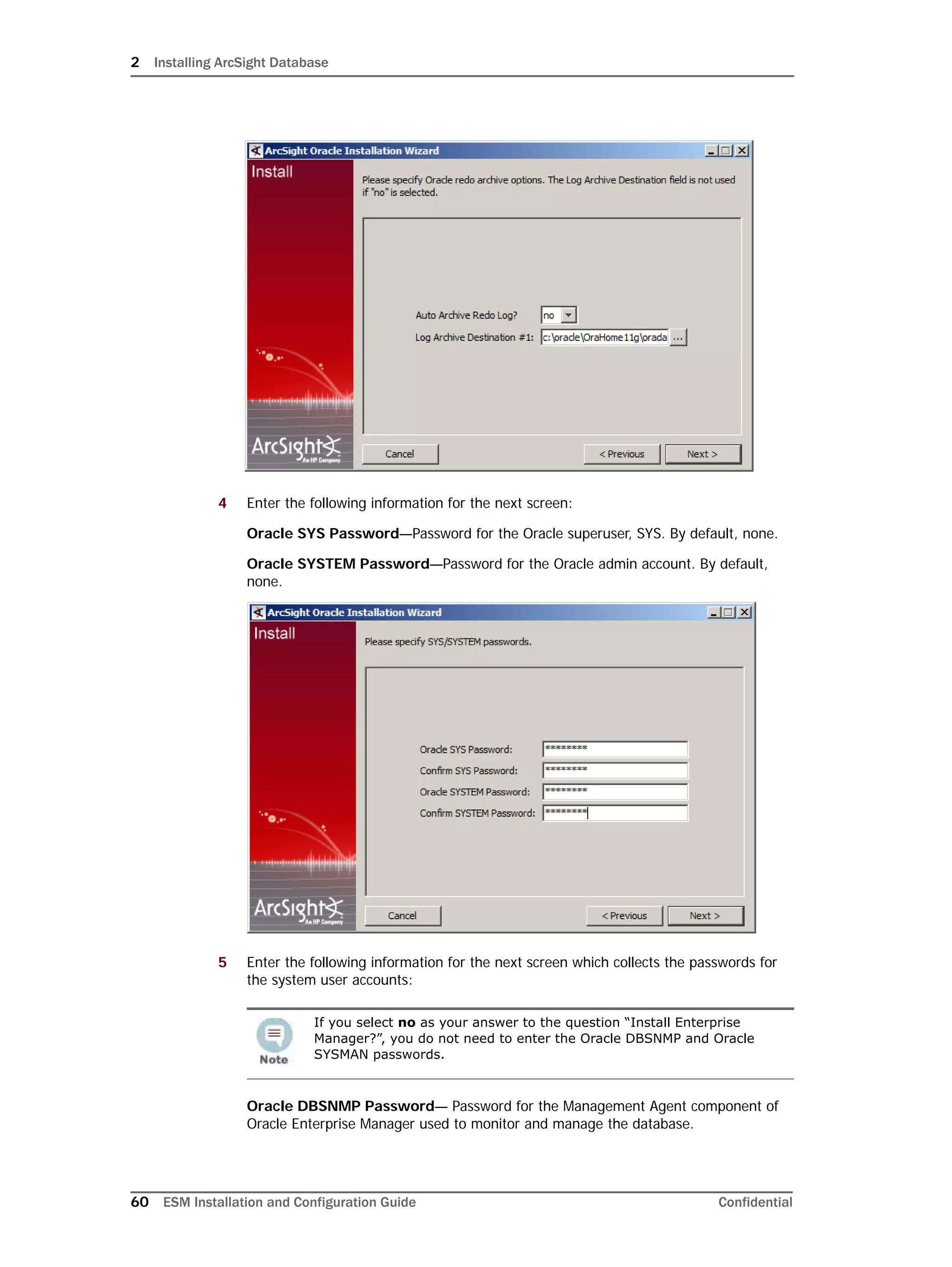 2 Installing ArcSight Database
60 ESM Installation and Configuration Guide Confidential
4 Enter the following information for the next screen:
Oracle SYS Password—Password for the Oracle superuser, SYS. By default, none.
Oracle SYSTEM Password—Password for the Oracle admin account. By default,
none.
5 Enter the following information for the next screen which collects the passwords for
the system user accounts:
Oracle DBSNMP Password— Password for the Management Agent component of
Oracle Enterprise Manager used to monitor and manage the database.
If you select no as your answer to the question “Install Enterprise
Manager?”, you do not need to enter the Oracle DBSNMP and Oracle
SYSMAN passwords.
 