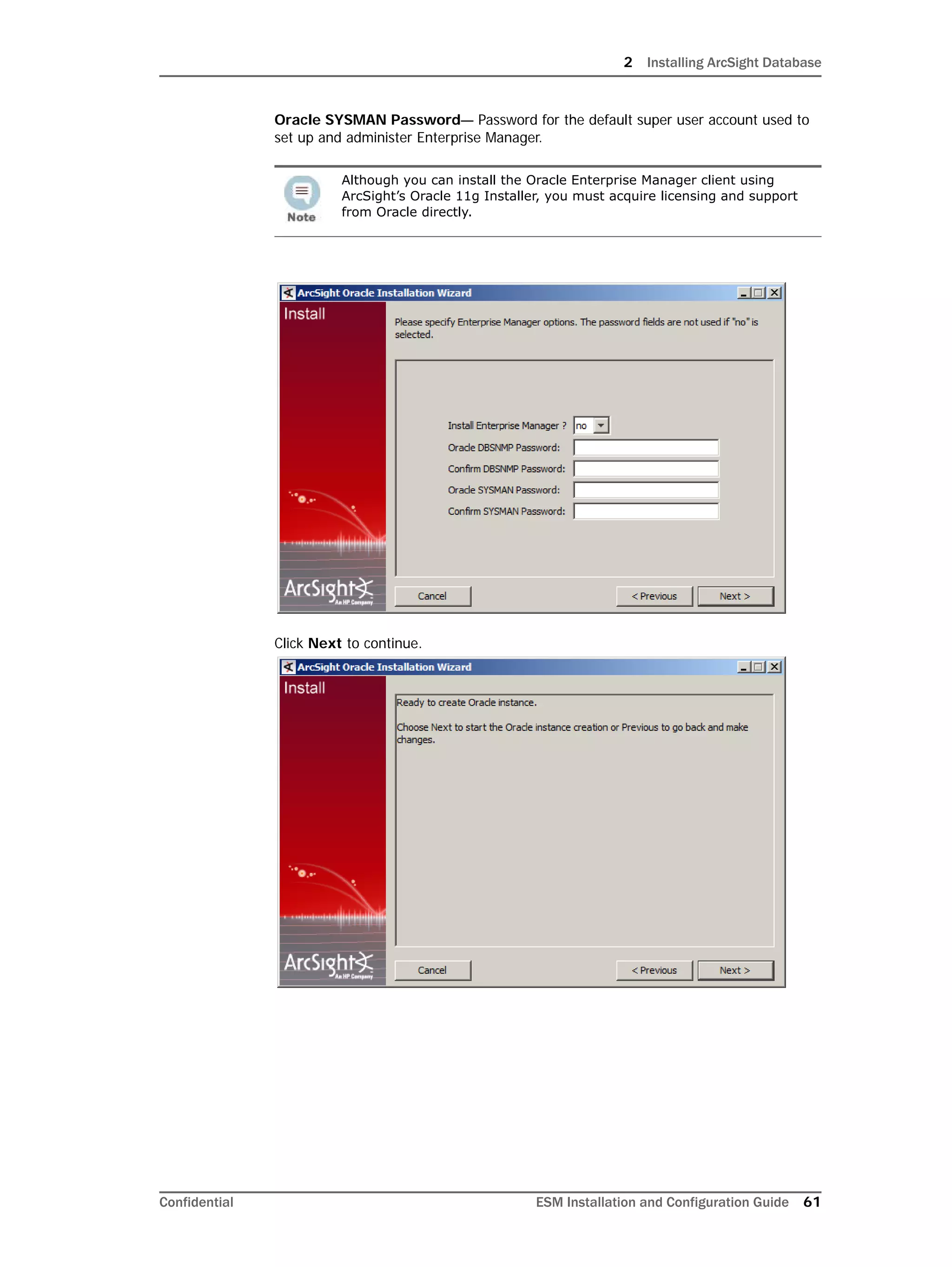 2 Installing ArcSight Database
Confidential ESM Installation and Configuration Guide 61
Oracle SYSMAN Password— Password for the default super user account used to
set up and administer Enterprise Manager.
Click Next to continue.
Although you can install the Oracle Enterprise Manager client using
ArcSight’s Oracle 11g Installer, you must acquire licensing and support
from Oracle directly.
 