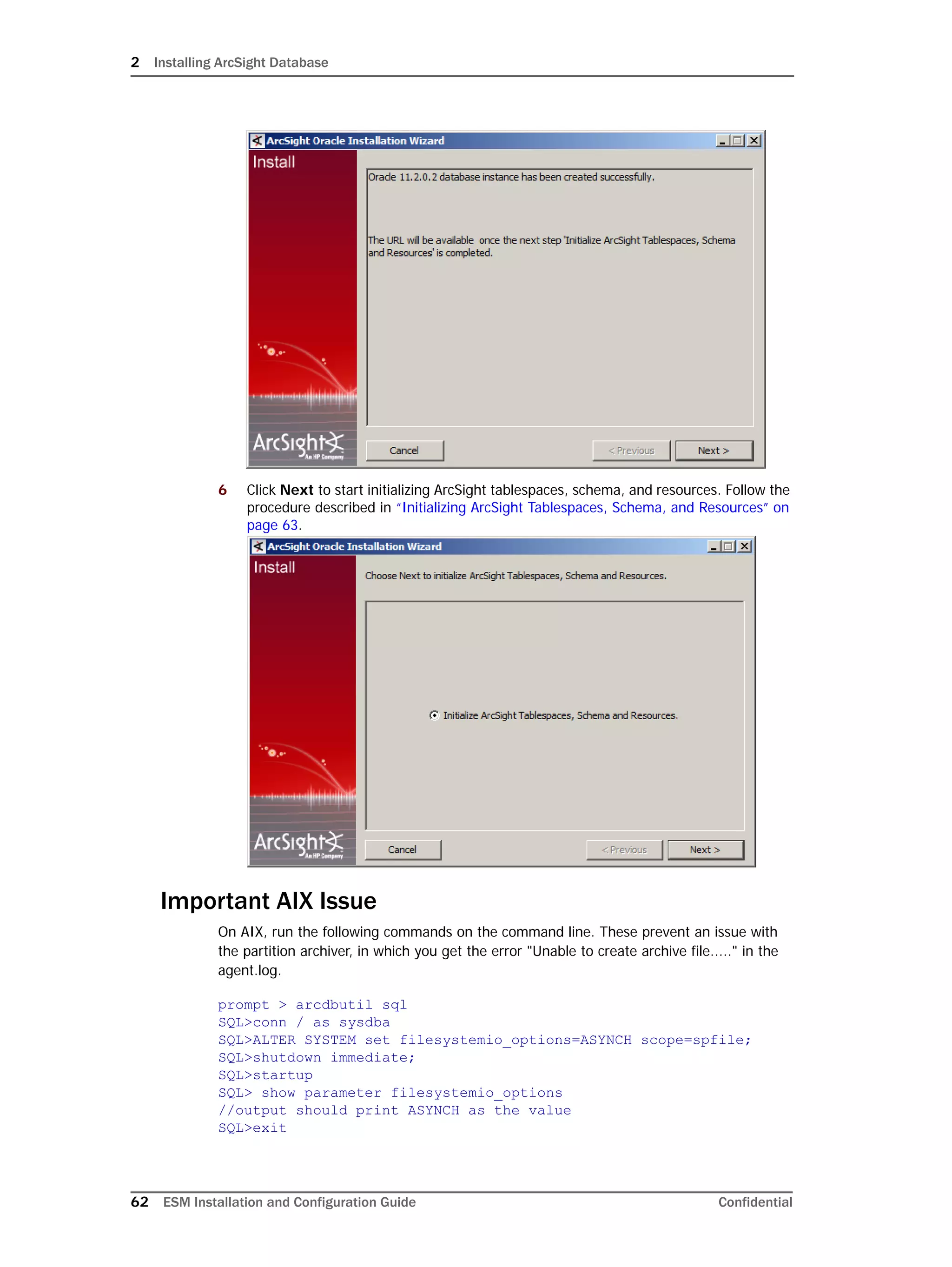 2 Installing ArcSight Database
62 ESM Installation and Configuration Guide Confidential
6 Click Next to start initializing ArcSight tablespaces, schema, and resources. Follow the
procedure described in “Initializing ArcSight Tablespaces, Schema, and Resources” on
page 63.
Important AIX Issue
On AIX, run the following commands on the command line. These prevent an issue with
the partition archiver, in which you get the error "Unable to create archive file....." in the
agent.log.
prompt > arcdbutil sql
SQL>conn / as sysdba
SQL>ALTER SYSTEM set filesystemio_options=ASYNCH scope=spfile;
SQL>shutdown immediate;
SQL>startup
SQL> show parameter filesystemio_options
//output should print ASYNCH as the value
SQL>exit
 