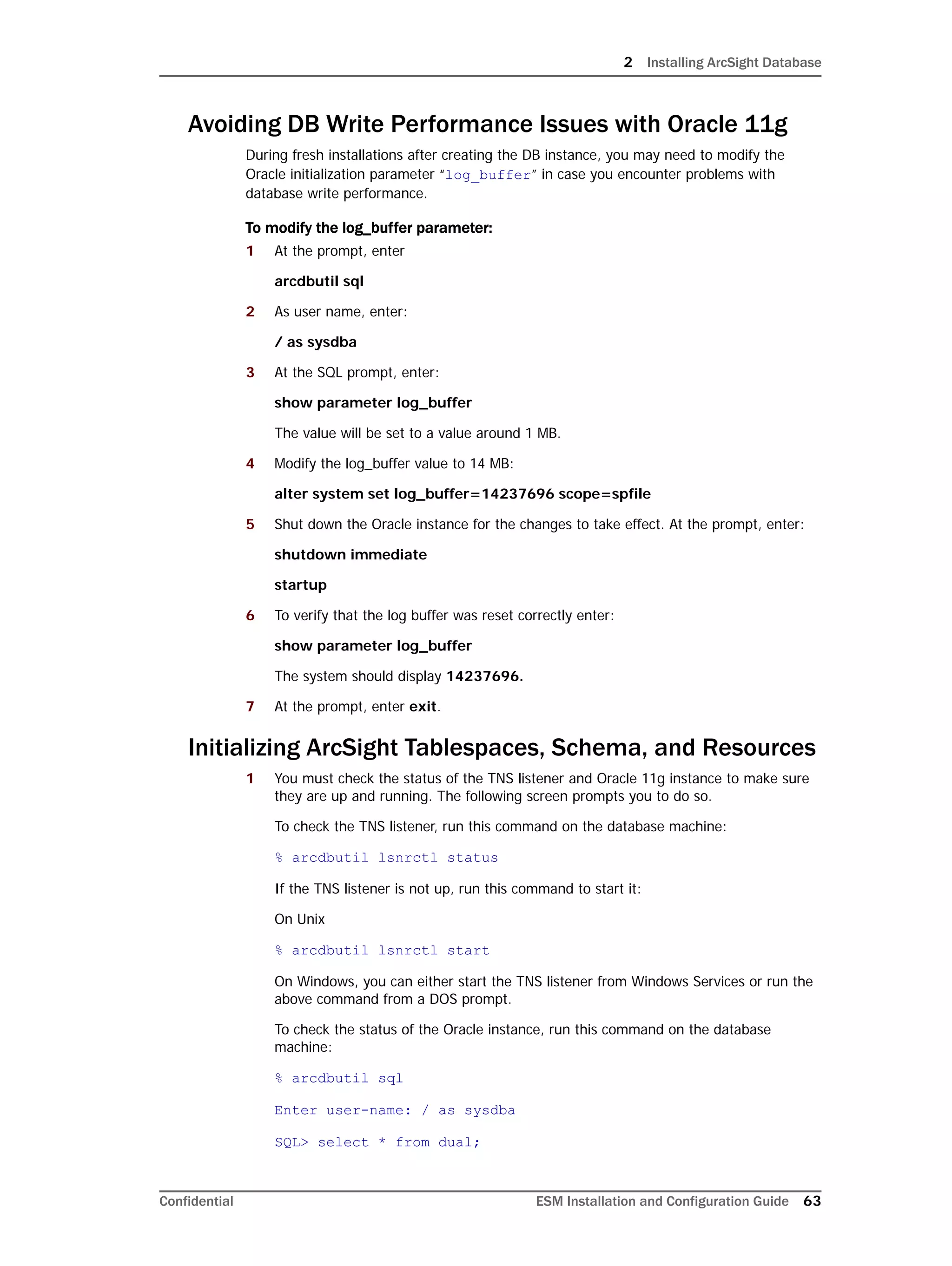 2 Installing ArcSight Database
Confidential ESM Installation and Configuration Guide 63
Avoiding DB Write Performance Issues with Oracle 11g
During fresh installations after creating the DB instance, you may need to modify the
Oracle initialization parameter “log_buffer” in case you encounter problems with
database write performance.
To modify the log_buffer parameter:
1 At the prompt, enter
arcdbutil sql
2 As user name, enter:
/ as sysdba
3 At the SQL prompt, enter:
show parameter log_buffer
The value will be set to a value around 1 MB.
4 Modify the log_buffer value to 14 MB:
alter system set log_buffer=14237696 scope=spfile
5 Shut down the Oracle instance for the changes to take effect. At the prompt, enter:
shutdown immediate
startup
6 To verify that the log buffer was reset correctly enter:
show parameter log_buffer
The system should display 14237696.
7 At the prompt, enter exit.
Initializing ArcSight Tablespaces, Schema, and Resources
1 You must check the status of the TNS listener and Oracle 11g instance to make sure
they are up and running. The following screen prompts you to do so.
To check the TNS listener, run this command on the database machine:
% arcdbutil lsnrctl status
If the TNS listener is not up, run this command to start it:
On Unix
% arcdbutil lsnrctl start
On Windows, you can either start the TNS listener from Windows Services or run the
above command from a DOS prompt.
To check the status of the Oracle instance, run this command on the database
machine:
% arcdbutil sql
Enter user-name: / as sysdba
SQL> select * from dual;
 