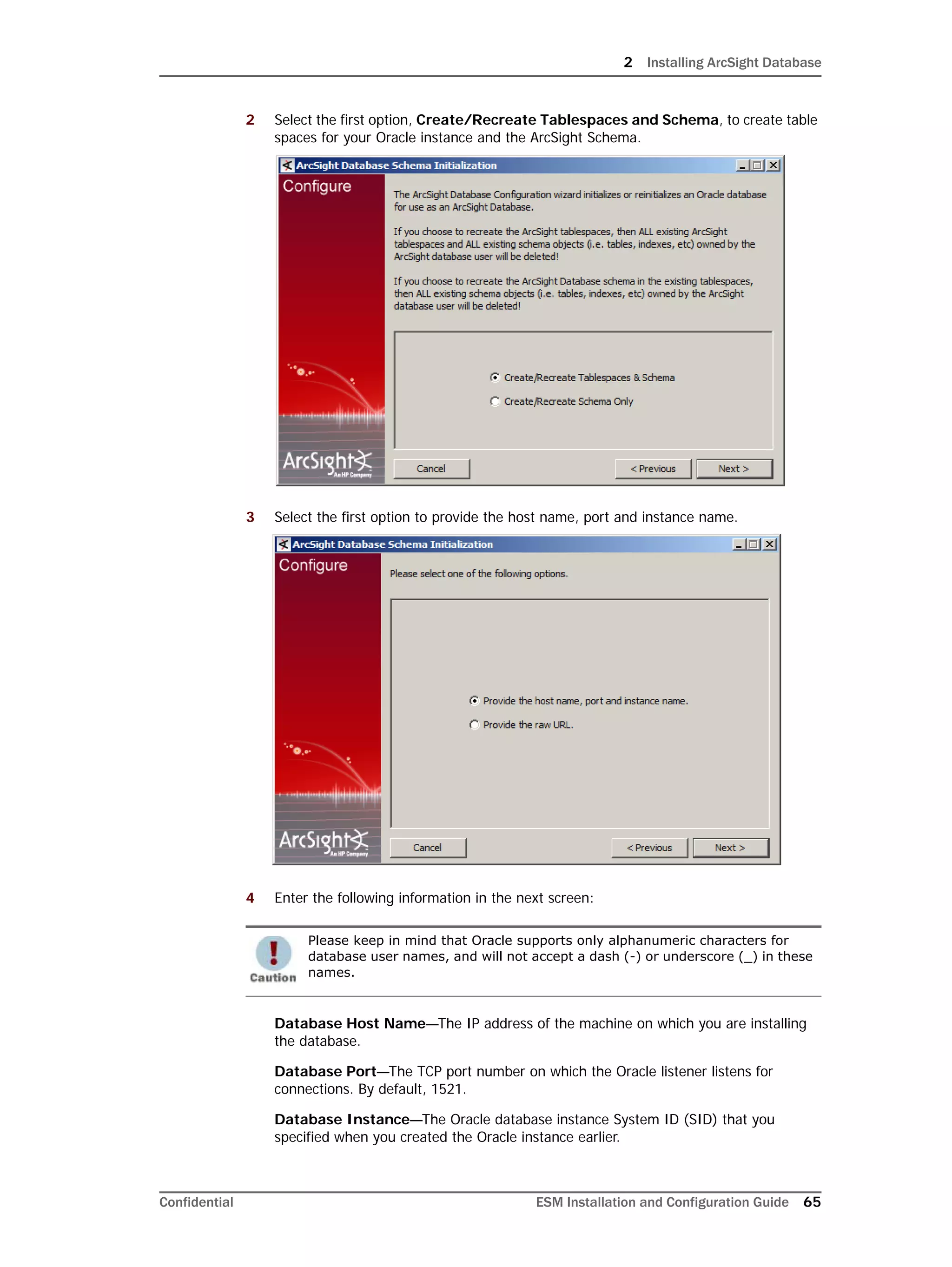 2 Installing ArcSight Database
Confidential ESM Installation and Configuration Guide 65
2 Select the first option, Create/Recreate Tablespaces and Schema, to create table
spaces for your Oracle instance and the ArcSight Schema.
3 Select the first option to provide the host name, port and instance name.
4 Enter the following information in the next screen:
Database Host Name—The IP address of the machine on which you are installing
the database.
Database Port—The TCP port number on which the Oracle listener listens for
connections. By default, 1521.
Database Instance—The Oracle database instance System ID (SID) that you
specified when you created the Oracle instance earlier.
Please keep in mind that Oracle supports only alphanumeric characters for
database user names, and will not accept a dash (-) or underscore (_) in these
names.
 