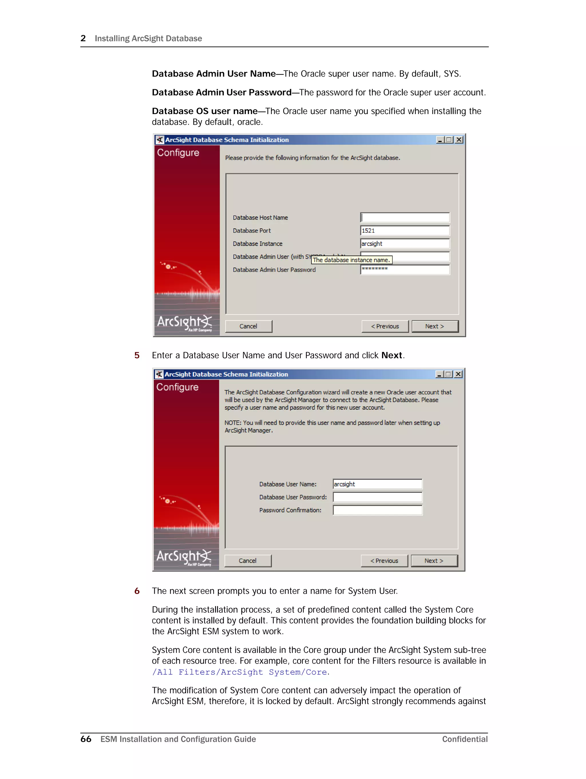 2 Installing ArcSight Database
66 ESM Installation and Configuration Guide Confidential
Database Admin User Name—The Oracle super user name. By default, SYS.
Database Admin User Password—The password for the Oracle super user account.
Database OS user name—The Oracle user name you specified when installing the
database. By default, oracle.
5 Enter a Database User Name and User Password and click Next.
6 The next screen prompts you to enter a name for System User.
During the installation process, a set of predefined content called the System Core
content is installed by default. This content provides the foundation building blocks for
the ArcSight ESM system to work.
System Core content is available in the Core group under the ArcSight System sub-tree
of each resource tree. For example, core content for the Filters resource is available in
/All Filters/ArcSight System/Core.
The modification of System Core content can adversely impact the operation of
ArcSight ESM, therefore, it is locked by default. ArcSight strongly recommends against
 