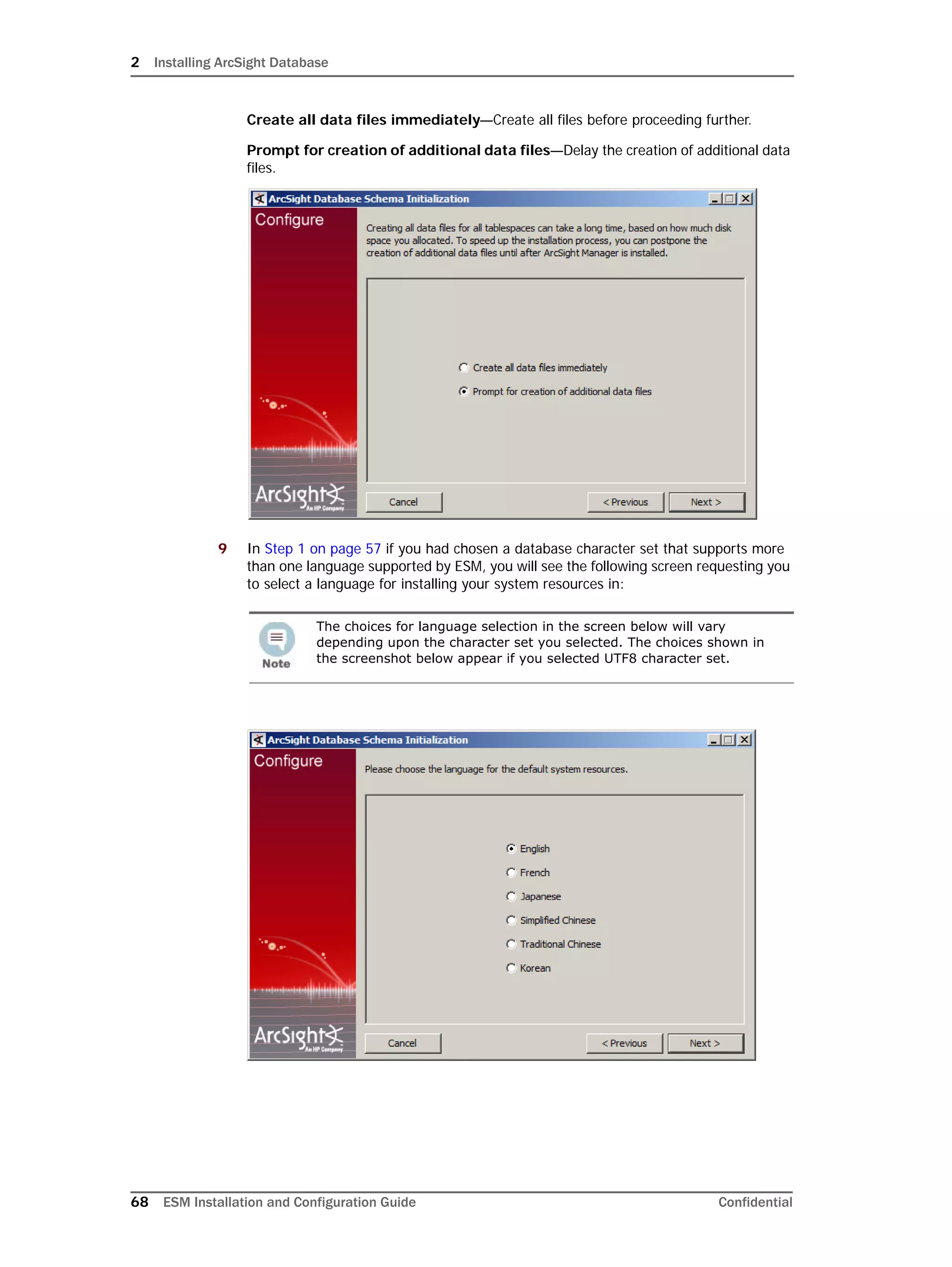 2 Installing ArcSight Database
68 ESM Installation and Configuration Guide Confidential
Create all data files immediately—Create all files before proceeding further.
Prompt for creation of additional data files—Delay the creation of additional data
files.
9 In Step 1 on page 57 if you had chosen a database character set that supports more
than one language supported by ESM, you will see the following screen requesting you
to select a language for installing your system resources in:
The choices for language selection in the screen below will vary
depending upon the character set you selected. The choices shown in
the screenshot below appear if you selected UTF8 character set.
 