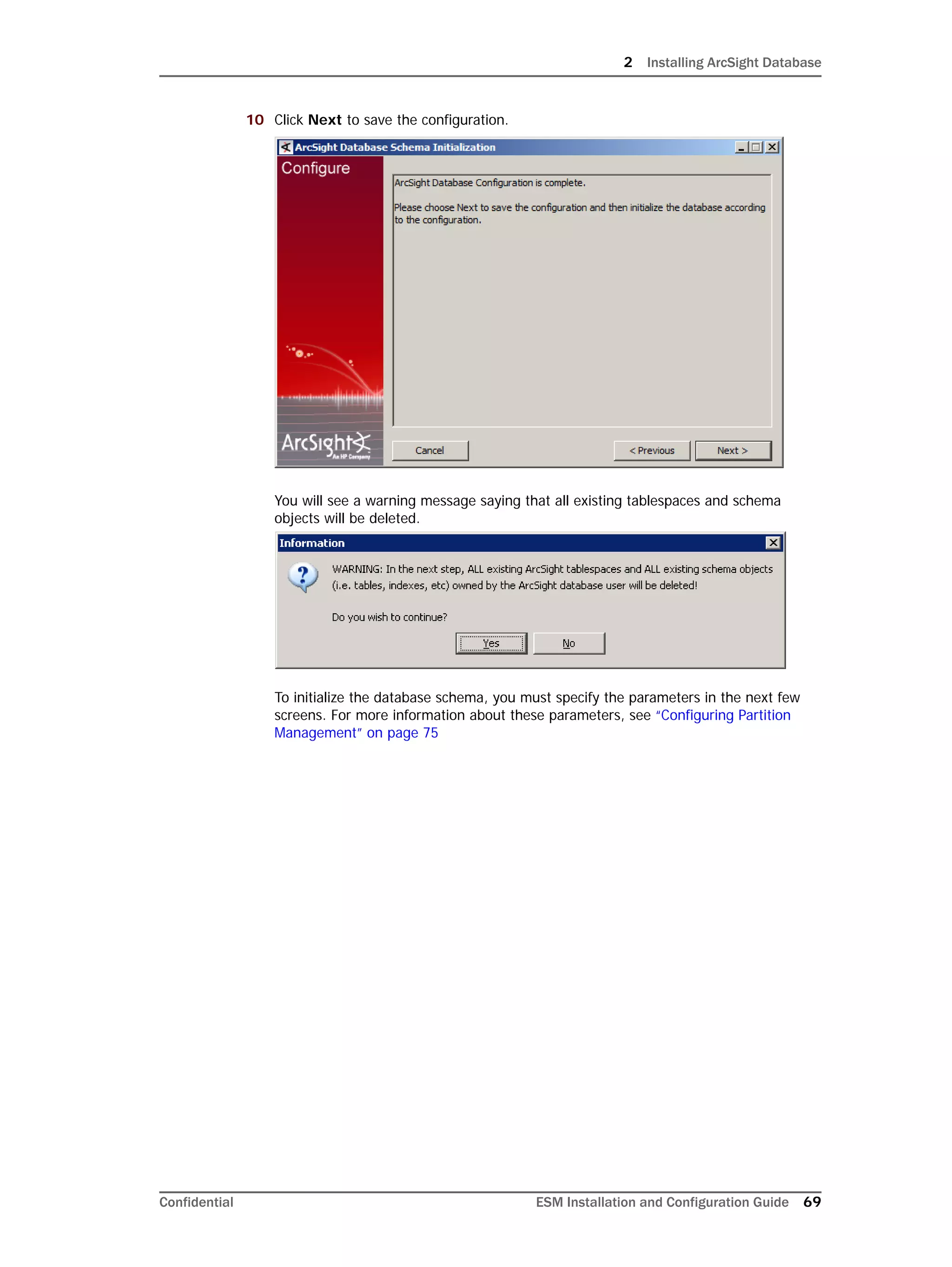 2 Installing ArcSight Database
Confidential ESM Installation and Configuration Guide 69
10 Click Next to save the configuration.
You will see a warning message saying that all existing tablespaces and schema
objects will be deleted.
To initialize the database schema, you must specify the parameters in the next few
screens. For more information about these parameters, see “Configuring Partition
Management” on page 75
 