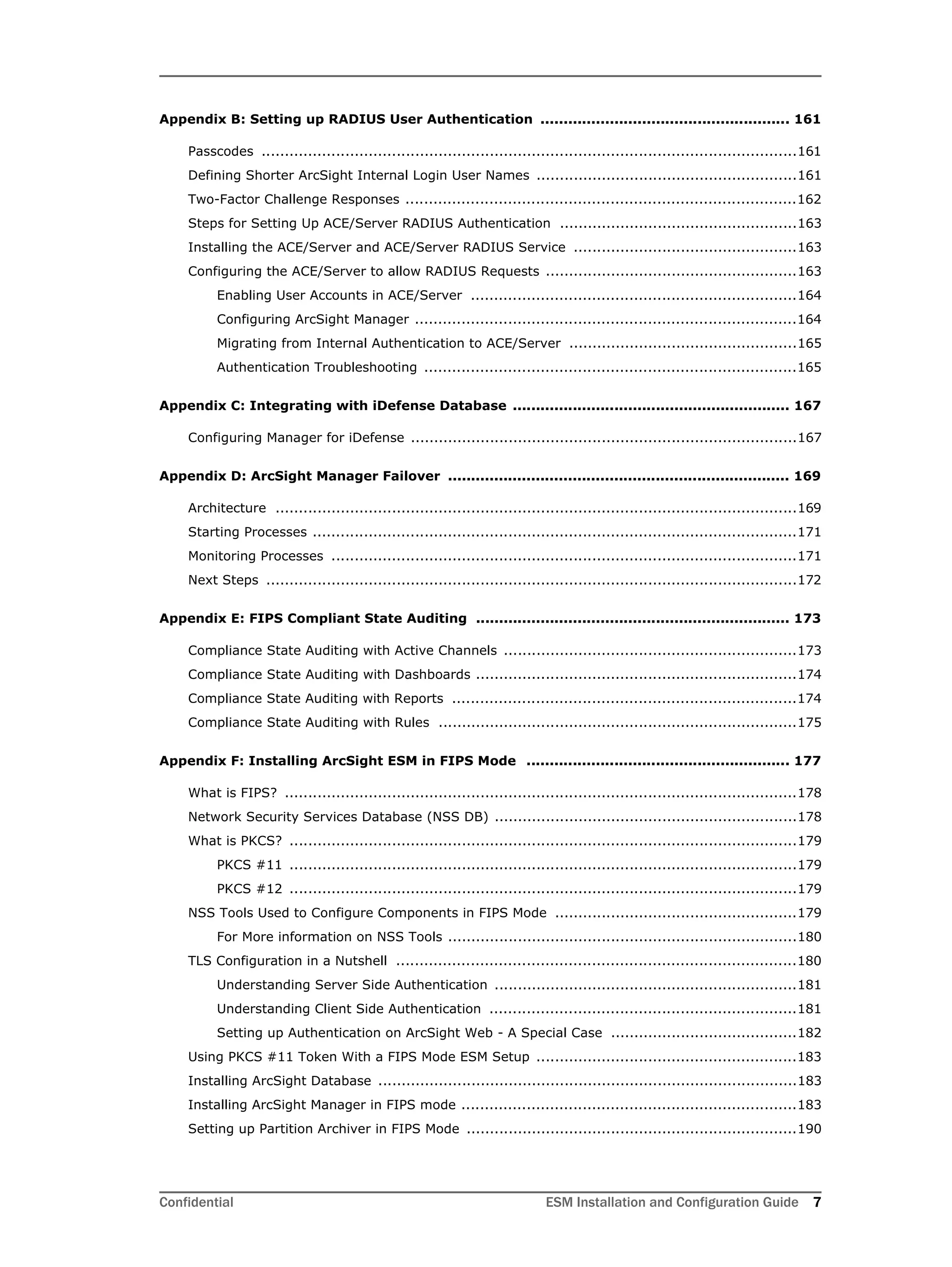 Confidential ESM Installation and Configuration Guide 7
Appendix B: Setting up RADIUS User Authentication ...................................................... 161
Passcodes ...................................................................................................................161
Defining Shorter ArcSight Internal Login User Names ........................................................161
Two-Factor Challenge Responses ....................................................................................162
Steps for Setting Up ACE/Server RADIUS Authentication ...................................................163
Installing the ACE/Server and ACE/Server RADIUS Service ................................................163
Configuring the ACE/Server to allow RADIUS Requests ......................................................163
Enabling User Accounts in ACE/Server ......................................................................164
Configuring ArcSight Manager ..................................................................................164
Migrating from Internal Authentication to ACE/Server .................................................165
Authentication Troubleshooting ................................................................................165
Appendix C: Integrating with iDefense Database ............................................................ 167
Configuring Manager for iDefense ...................................................................................167
Appendix D: ArcSight Manager Failover .......................................................................... 169
Architecture ................................................................................................................169
Starting Processes ........................................................................................................171
Monitoring Processes ....................................................................................................171
Next Steps ..................................................................................................................172
Appendix E: FIPS Compliant State Auditing .................................................................... 173
Compliance State Auditing with Active Channels ...............................................................173
Compliance State Auditing with Dashboards .....................................................................174
Compliance State Auditing with Reports ..........................................................................174
Compliance State Auditing with Rules .............................................................................175
Appendix F: Installing ArcSight ESM in FIPS Mode ......................................................... 177
What is FIPS? ..............................................................................................................178
Network Security Services Database (NSS DB) .................................................................178
What is PKCS? .............................................................................................................179
PKCS #11 .............................................................................................................179
PKCS #12 .............................................................................................................179
NSS Tools Used to Configure Components in FIPS Mode ....................................................179
For More information on NSS Tools ...........................................................................180
TLS Configuration in a Nutshell ......................................................................................180
Understanding Server Side Authentication .................................................................181
Understanding Client Side Authentication ..................................................................181
Setting up Authentication on ArcSight Web - A Special Case ........................................182
Using PKCS #11 Token With a FIPS Mode ESM Setup ........................................................183
Installing ArcSight Database ..........................................................................................183
Installing ArcSight Manager in FIPS mode ........................................................................183
Setting up Partition Archiver in FIPS Mode .......................................................................190
 