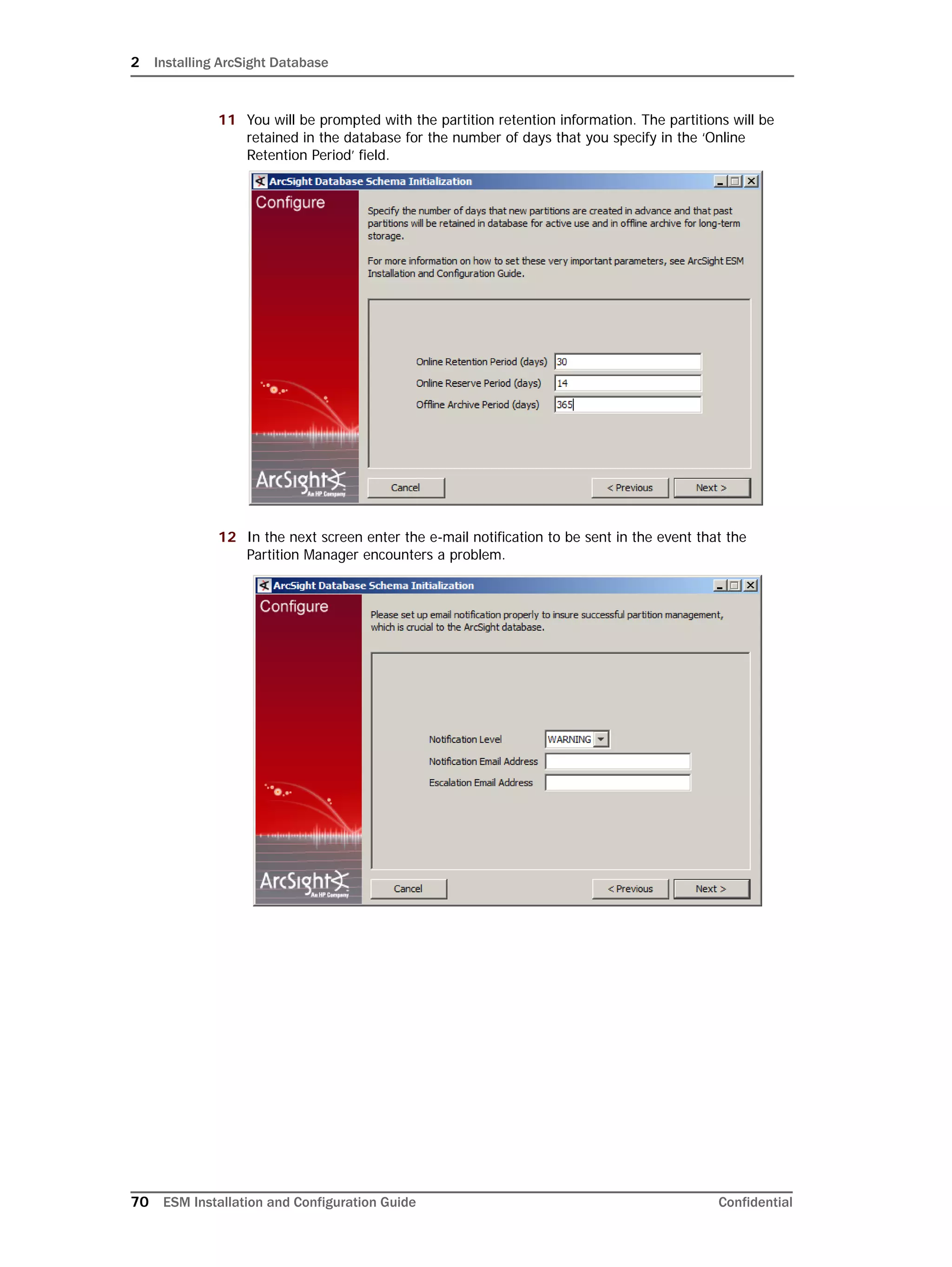 2 Installing ArcSight Database
70 ESM Installation and Configuration Guide Confidential
11 You will be prompted with the partition retention information. The partitions will be
retained in the database for the number of days that you specify in the ‘Online
Retention Period’ field.
12 In the next screen enter the e-mail notification to be sent in the event that the
Partition Manager encounters a problem.
 