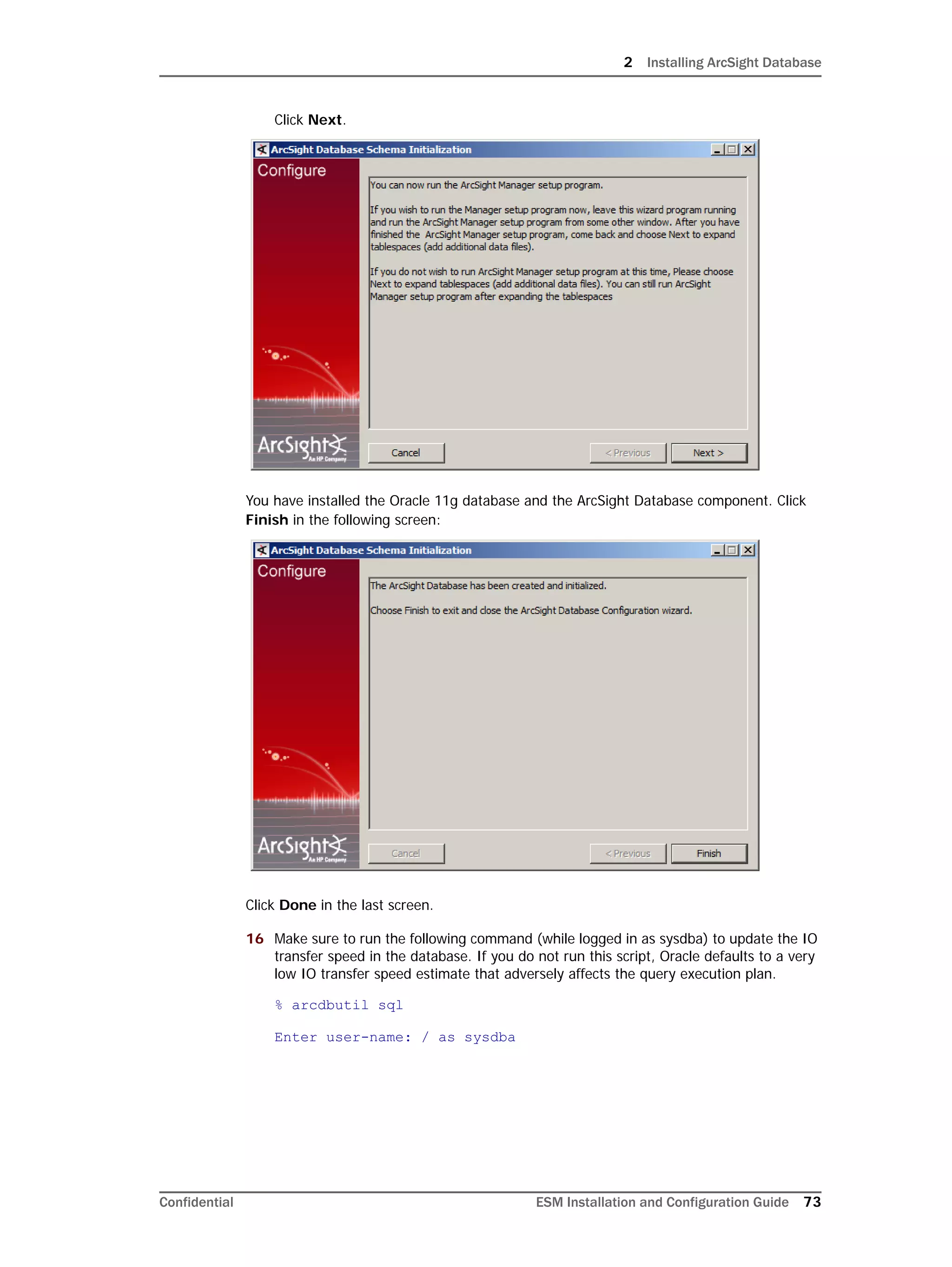 2 Installing ArcSight Database
Confidential ESM Installation and Configuration Guide 73
Click Next.
You have installed the Oracle 11g database and the ArcSight Database component. Click
Finish in the following screen:
Click Done in the last screen.
16 Make sure to run the following command (while logged in as sysdba) to update the IO
transfer speed in the database. If you do not run this script, Oracle defaults to a very
low IO transfer speed estimate that adversely affects the query execution plan.
% arcdbutil sql
Enter user-name: / as sysdba
 