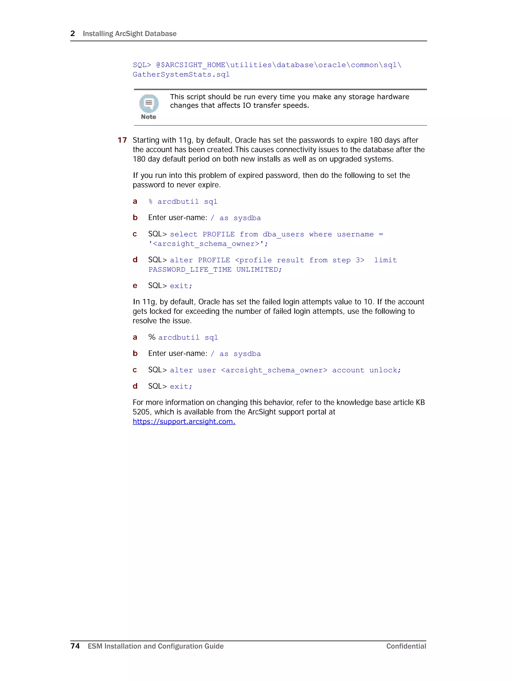 2 Installing ArcSight Database
74 ESM Installation and Configuration Guide Confidential
SQL> @$ARCSIGHT_HOMEutilitiesdatabaseoraclecommonsql
GatherSystemStats.sql
17 Starting with 11g, by default, Oracle has set the passwords to expire 180 days after
the account has been created.This causes connectivity issues to the database after the
180 day default period on both new installs as well as on upgraded systems.
If you run into this problem of expired password, then do the following to set the
password to never expire.
a % arcdbutil sql
b Enter user-name: / as sysdba
c SQL> select PROFILE from dba_users where username =
'<arcsight_schema_owner>';
d SQL> alter PROFILE <profile result from step 3> limit
PASSWORD_LIFE_TIME UNLIMITED;
e SQL> exit;
In 11g, by default, Oracle has set the failed login attempts value to 10. If the account
gets locked for exceeding the number of failed login attempts, use the following to
resolve the issue.
a % arcdbutil sql
b Enter user-name: / as sysdba
c SQL> alter user <arcsight_schema_owner> account unlock;
d SQL> exit;
For more information on changing this behavior, refer to the knowledge base article KB
5205, which is available from the ArcSight support portal at
https://support.arcsight.com.
This script should be run every time you make any storage hardware
changes that affects IO transfer speeds.
 