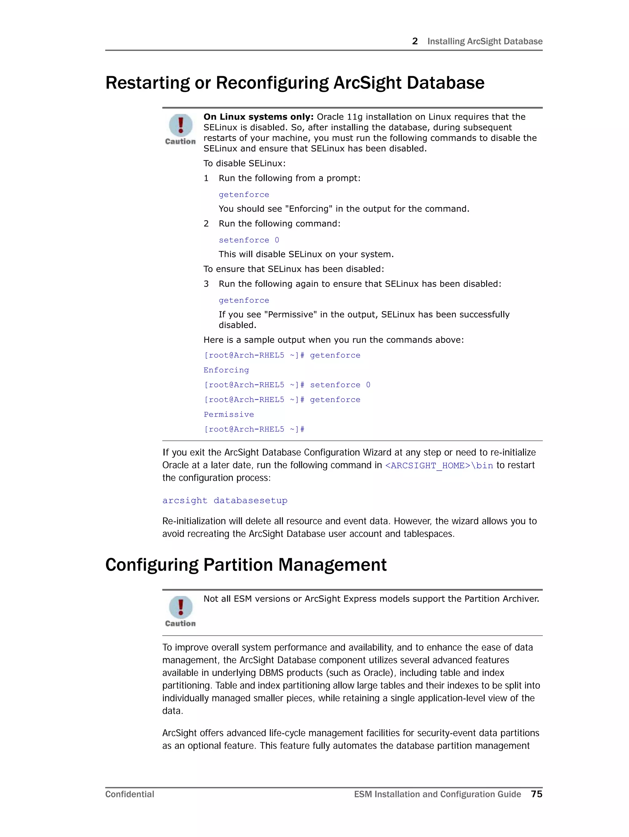 2 Installing ArcSight Database
Confidential ESM Installation and Configuration Guide 75
Restarting or Reconfiguring ArcSight Database
If you exit the ArcSight Database Configuration Wizard at any step or need to re-initialize
Oracle at a later date, run the following command in <ARCSIGHT_HOME>bin to restart
the configuration process:
arcsight databasesetup
Re-initialization will delete all resource and event data. However, the wizard allows you to
avoid recreating the ArcSight Database user account and tablespaces.
Configuring Partition Management
To improve overall system performance and availability, and to enhance the ease of data
management, the ArcSight Database component utilizes several advanced features
available in underlying DBMS products (such as Oracle), including table and index
partitioning. Table and index partitioning allow large tables and their indexes to be split into
individually managed smaller pieces, while retaining a single application-level view of the
data.
ArcSight offers advanced life-cycle management facilities for security-event data partitions
as an optional feature. This feature fully automates the database partition management
On Linux systems only: Oracle 11g installation on Linux requires that the
SELinux is disabled. So, after installing the database, during subsequent
restarts of your machine, you must run the following commands to disable the
SELinux and ensure that SELinux has been disabled.
To disable SELinux:
1 Run the following from a prompt:
getenforce
You should see "Enforcing" in the output for the command.
2 Run the following command:
setenforce 0
This will disable SELinux on your system.
To ensure that SELinux has been disabled:
3 Run the following again to ensure that SELinux has been disabled:
getenforce
If you see "Permissive" in the output, SELinux has been successfully
disabled.
Here is a sample output when you run the commands above:
[root@Arch-RHEL5 ~]# getenforce
Enforcing
[root@Arch-RHEL5 ~]# setenforce 0
[root@Arch-RHEL5 ~]# getenforce
Permissive
[root@Arch-RHEL5 ~]#
Not all ESM versions or ArcSight Express models support the Partition Archiver.
 