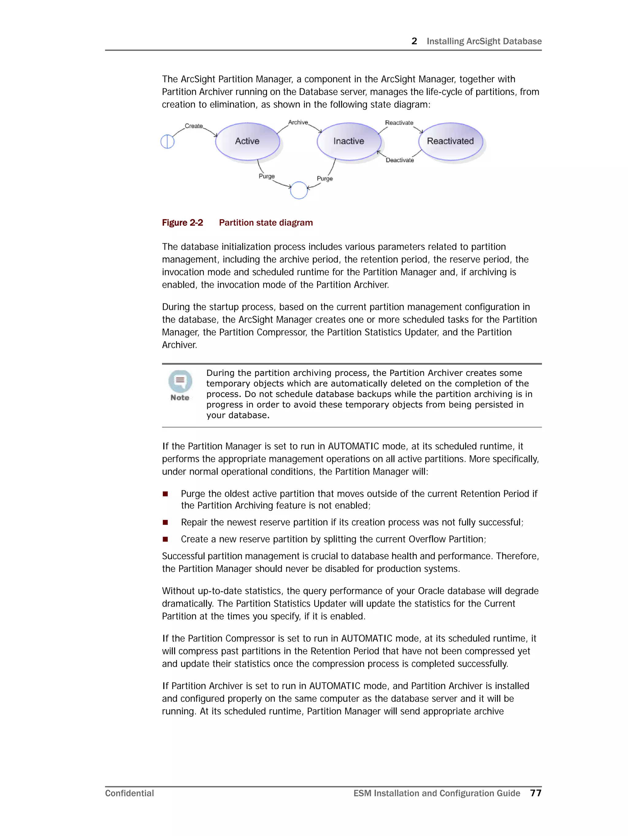 2 Installing ArcSight Database
Confidential ESM Installation and Configuration Guide 77
The ArcSight Partition Manager, a component in the ArcSight Manager, together with
Partition Archiver running on the Database server, manages the life-cycle of partitions, from
creation to elimination, as shown in the following state diagram:
Figure 2-2 Partition state diagram
The database initialization process includes various parameters related to partition
management, including the archive period, the retention period, the reserve period, the
invocation mode and scheduled runtime for the Partition Manager and, if archiving is
enabled, the invocation mode of the Partition Archiver.
During the startup process, based on the current partition management configuration in
the database, the ArcSight Manager creates one or more scheduled tasks for the Partition
Manager, the Partition Compressor, the Partition Statistics Updater, and the Partition
Archiver.
If the Partition Manager is set to run in AUTOMATIC mode, at its scheduled runtime, it
performs the appropriate management operations on all active partitions. More specifically,
under normal operational conditions, the Partition Manager will:
 Purge the oldest active partition that moves outside of the current Retention Period if
the Partition Archiving feature is not enabled;
 Repair the newest reserve partition if its creation process was not fully successful;
 Create a new reserve partition by splitting the current Overflow Partition;
Successful partition management is crucial to database health and performance. Therefore,
the Partition Manager should never be disabled for production systems.
Without up-to-date statistics, the query performance of your Oracle database will degrade
dramatically. The Partition Statistics Updater will update the statistics for the Current
Partition at the times you specify, if it is enabled.
If the Partition Compressor is set to run in AUTOMATIC mode, at its scheduled runtime, it
will compress past partitions in the Retention Period that have not been compressed yet
and update their statistics once the compression process is completed successfully.
If Partition Archiver is set to run in AUTOMATIC mode, and Partition Archiver is installed
and configured properly on the same computer as the database server and it will be
running. At its scheduled runtime, Partition Manager will send appropriate archive
During the partition archiving process, the Partition Archiver creates some
temporary objects which are automatically deleted on the completion of the
process. Do not schedule database backups while the partition archiving is in
progress in order to avoid these temporary objects from being persisted in
your database.
 