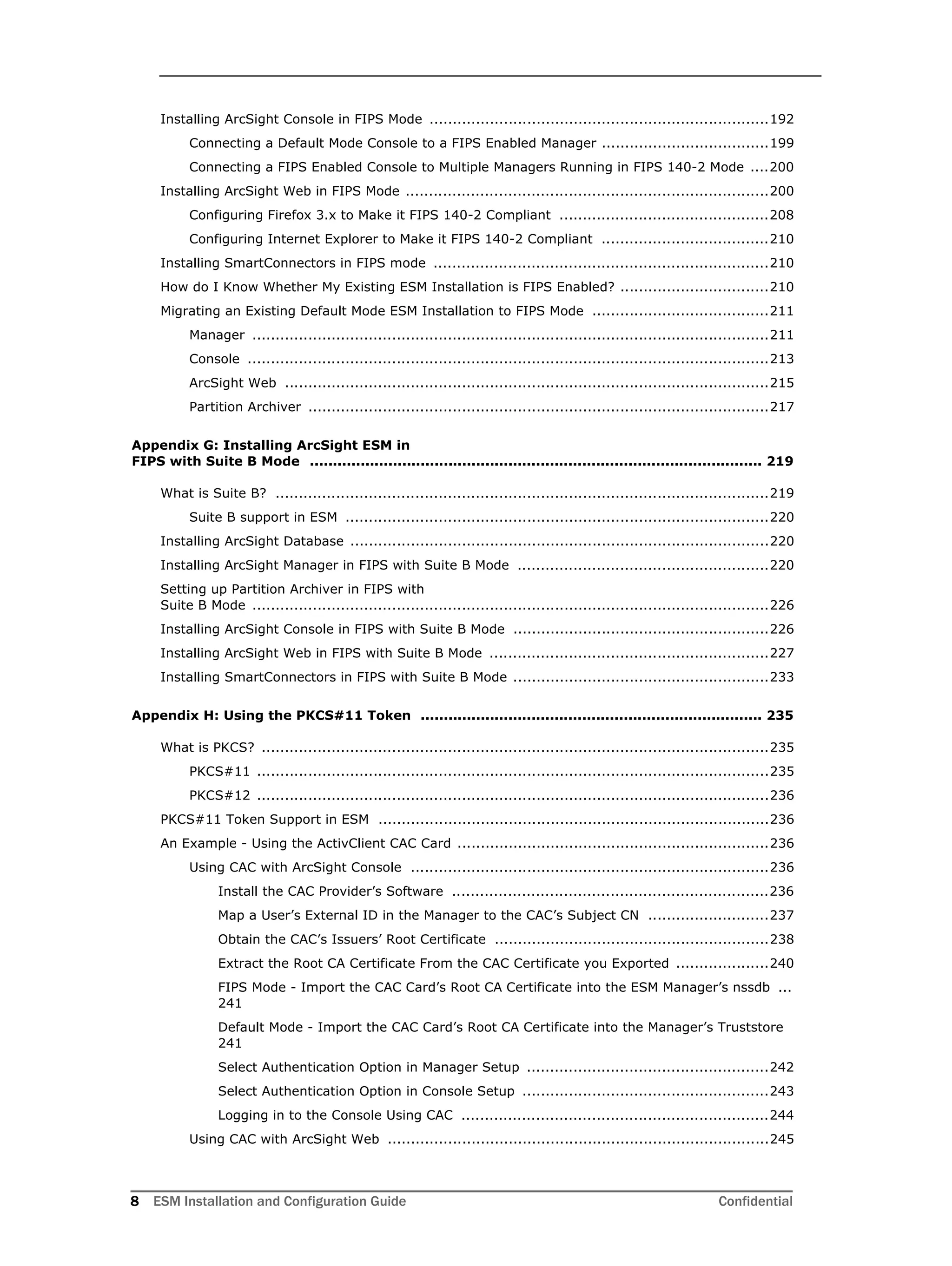 8 ESM Installation and Configuration Guide Confidential
Installing ArcSight Console in FIPS Mode .........................................................................192
Connecting a Default Mode Console to a FIPS Enabled Manager ....................................199
Connecting a FIPS Enabled Console to Multiple Managers Running in FIPS 140-2 Mode ....200
Installing ArcSight Web in FIPS Mode ..............................................................................200
Configuring Firefox 3.x to Make it FIPS 140-2 Compliant .............................................208
Configuring Internet Explorer to Make it FIPS 140-2 Compliant ....................................210
Installing SmartConnectors in FIPS mode ........................................................................210
How do I Know Whether My Existing ESM Installation is FIPS Enabled? ................................210
Migrating an Existing Default Mode ESM Installation to FIPS Mode ......................................211
Manager ...............................................................................................................211
Console ................................................................................................................213
ArcSight Web ........................................................................................................215
Partition Archiver ...................................................................................................217
Appendix G: Installing ArcSight ESM in 
FIPS with Suite B Mode .................................................................................................. 219
What is Suite B? ..........................................................................................................219
Suite B support in ESM ...........................................................................................220
Installing ArcSight Database ..........................................................................................220
Installing ArcSight Manager in FIPS with Suite B Mode ......................................................220
Setting up Partition Archiver in FIPS with 
Suite B Mode ...............................................................................................................226
Installing ArcSight Console in FIPS with Suite B Mode .......................................................226
Installing ArcSight Web in FIPS with Suite B Mode ............................................................227
Installing SmartConnectors in FIPS with Suite B Mode .......................................................233
Appendix H: Using the PKCS#11 Token .......................................................................... 235
What is PKCS? .............................................................................................................235
PKCS#11 ..............................................................................................................235
PKCS#12 ..............................................................................................................236
PKCS#11 Token Support in ESM ....................................................................................236
An Example - Using the ActivClient CAC Card ...................................................................236
Using CAC with ArcSight Console .............................................................................236
Install the CAC Provider’s Software ....................................................................236
Map a User’s External ID in the Manager to the CAC’s Subject CN ..........................237
Obtain the CAC’s Issuers’ Root Certificate ...........................................................238
Extract the Root CA Certificate From the CAC Certificate you Exported ....................240
FIPS Mode - Import the CAC Card’s Root CA Certificate into the ESM Manager’s nssdb ...
241
Default Mode - Import the CAC Card’s Root CA Certificate into the Manager’s Truststore
241
Select Authentication Option in Manager Setup ....................................................242
Select Authentication Option in Console Setup .....................................................243
Logging in to the Console Using CAC ..................................................................244
Using CAC with ArcSight Web ..................................................................................245
 