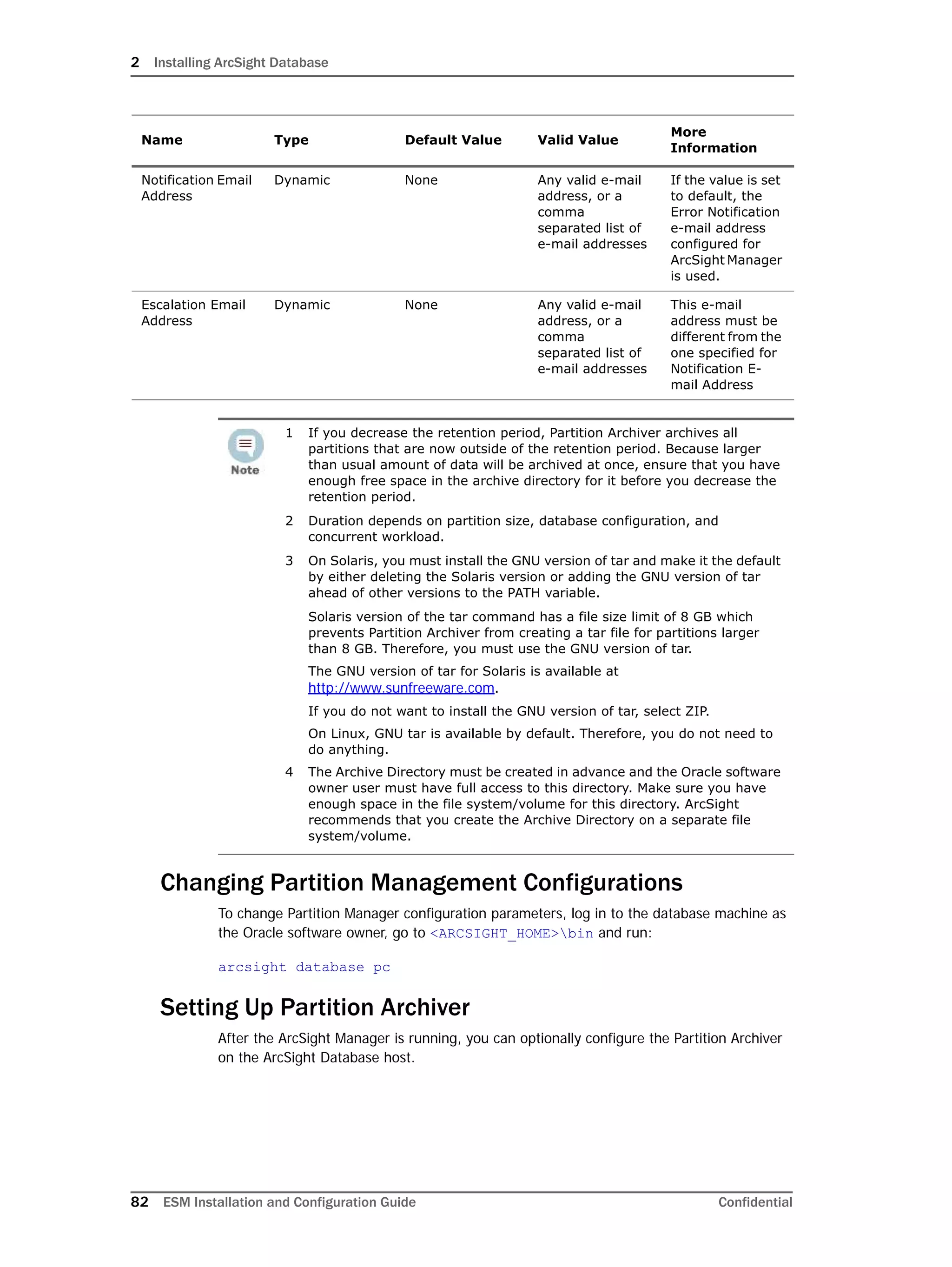 2 Installing ArcSight Database
82 ESM Installation and Configuration Guide Confidential
Changing Partition Management Configurations
To change Partition Manager configuration parameters, log in to the database machine as
the Oracle software owner, go to <ARCSIGHT_HOME>bin and run:
arcsight database pc
Setting Up Partition Archiver
After the ArcSight Manager is running, you can optionally configure the Partition Archiver
on the ArcSight Database host.
Notification Email
Address
Dynamic None Any valid e-mail
address, or a
comma
separated list of
e-mail addresses
If the value is set
to default, the
Error Notification
e-mail address
configured for
ArcSight Manager
is used.
Escalation Email
Address
Dynamic None Any valid e-mail
address, or a
comma
separated list of
e-mail addresses
This e-mail
address must be
different from the
one specified for
Notification E-
mail Address
1 If you decrease the retention period, Partition Archiver archives all
partitions that are now outside of the retention period. Because larger
than usual amount of data will be archived at once, ensure that you have
enough free space in the archive directory for it before you decrease the
retention period.
2 Duration depends on partition size, database configuration, and
concurrent workload.
3 On Solaris, you must install the GNU version of tar and make it the default
by either deleting the Solaris version or adding the GNU version of tar
ahead of other versions to the PATH variable.
Solaris version of the tar command has a file size limit of 8 GB which
prevents Partition Archiver from creating a tar file for partitions larger
than 8 GB. Therefore, you must use the GNU version of tar.
The GNU version of tar for Solaris is available at
http://www.sunfreeware.com.
If you do not want to install the GNU version of tar, select ZIP.
On Linux, GNU tar is available by default. Therefore, you do not need to
do anything.
4 The Archive Directory must be created in advance and the Oracle software
owner user must have full access to this directory. Make sure you have
enough space in the file system/volume for this directory. ArcSight
recommends that you create the Archive Directory on a separate file
system/volume.
Name Type Default Value Valid Value
More
Information
 