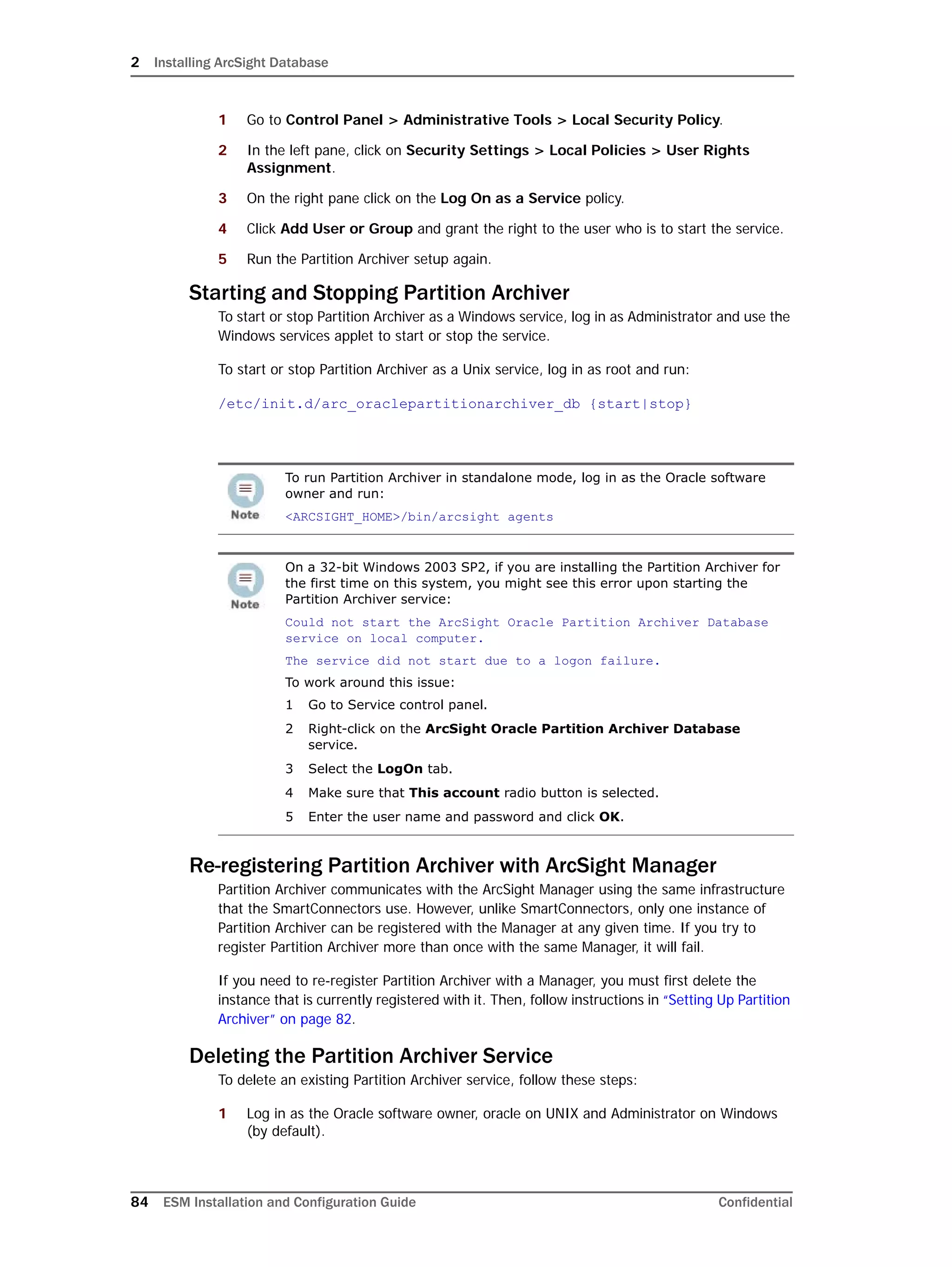2 Installing ArcSight Database
84 ESM Installation and Configuration Guide Confidential
1 Go to Control Panel > Administrative Tools > Local Security Policy.
2 In the left pane, click on Security Settings > Local Policies > User Rights
Assignment.
3 On the right pane click on the Log On as a Service policy.
4 Click Add User or Group and grant the right to the user who is to start the service.
5 Run the Partition Archiver setup again.
Starting and Stopping Partition Archiver
To start or stop Partition Archiver as a Windows service, log in as Administrator and use the
Windows services applet to start or stop the service.
To start or stop Partition Archiver as a Unix service, log in as root and run:
/etc/init.d/arc_oraclepartitionarchiver_db {start|stop}
Re-registering Partition Archiver with ArcSight Manager
Partition Archiver communicates with the ArcSight Manager using the same infrastructure
that the SmartConnectors use. However, unlike SmartConnectors, only one instance of
Partition Archiver can be registered with the Manager at any given time. If you try to
register Partition Archiver more than once with the same Manager, it will fail.
If you need to re-register Partition Archiver with a Manager, you must first delete the
instance that is currently registered with it. Then, follow instructions in “Setting Up Partition
Archiver” on page 82.
Deleting the Partition Archiver Service
To delete an existing Partition Archiver service, follow these steps:
1 Log in as the Oracle software owner, oracle on UNIX and Administrator on Windows
(by default).
To run Partition Archiver in standalone mode, log in as the Oracle software
owner and run:
<ARCSIGHT_HOME>/bin/arcsight agents
On a 32-bit Windows 2003 SP2, if you are installing the Partition Archiver for
the first time on this system, you might see this error upon starting the
Partition Archiver service:
Could not start the ArcSight Oracle Partition Archiver Database
service on local computer.
The service did not start due to a logon failure.
To work around this issue:
1 Go to Service control panel.
2 Right-click on the ArcSight Oracle Partition Archiver Database
service.
3 Select the LogOn tab.
4 Make sure that This account radio button is selected.
5 Enter the user name and password and click OK.
 
