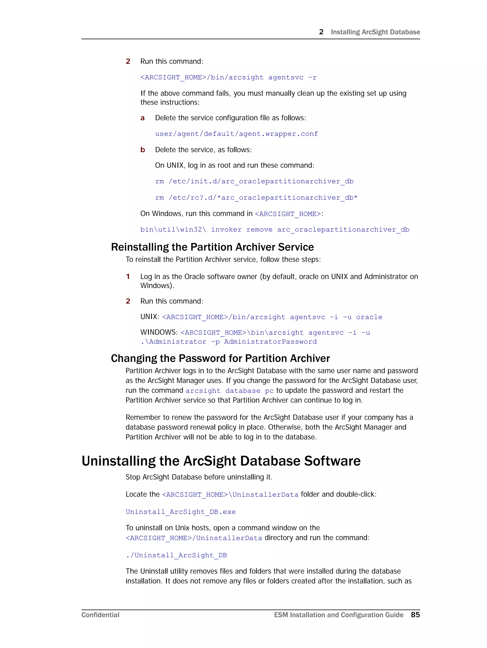 2 Installing ArcSight Database
Confidential ESM Installation and Configuration Guide 85
2 Run this command:
<ARCSIGHT_HOME>/bin/arcsight agentsvc –r
If the above command fails, you must manually clean up the existing set up using
these instructions:
a Delete the service configuration file as follows:
user/agent/default/agent.wrapper.conf
b Delete the service, as follows:
On UNIX, log in as root and run these command:
rm /etc/init.d/arc_oraclepartitionarchiver_db
rm /etc/rc?.d/*arc_oraclepartitionarchiver_db*
On Windows, run this command in <ARCSIGHT_HOME>:
binutilwin32 invoker remove arc_oraclepartitionarchiver_db
Reinstalling the Partition Archiver Service
To reinstall the Partition Archiver service, follow these steps:
1 Log in as the Oracle software owner (by default, oracle on UNIX and Administrator on
Windows).
2 Run this command:
UNIX: <ARCSIGHT_HOME>/bin/arcsight agentsvc –i –u oracle
WINDOWS: <ARCSIGHT_HOME>binarcsight agentsvc –i –u
.Administrator –p AdministratorPassword
Changing the Password for Partition Archiver
Partition Archiver logs in to the ArcSight Database with the same user name and password
as the ArcSight Manager uses. If you change the password for the ArcSight Database user,
run the command arcsight database pc to update the password and restart the
Partition Archiver service so that Partition Archiver can continue to log in.
Remember to renew the password for the ArcSight Database user if your company has a
database password renewal policy in place. Otherwise, both the ArcSight Manager and
Partition Archiver will not be able to log in to the database.
Uninstalling the ArcSight Database Software
Stop ArcSight Database before uninstalling it.
Locate the <ARCSIGHT_HOME>UninstallerData folder and double-click:
Uninstall_ArcSight_DB.exe
To uninstall on Unix hosts, open a command window on the
<ARCSIGHT_HOME>/UninstallerData directory and run the command:
./Uninstall_ArcSight_DB
The Uninstall utility removes files and folders that were installed during the database
installation. It does not remove any files or folders created after the installation, such as
 