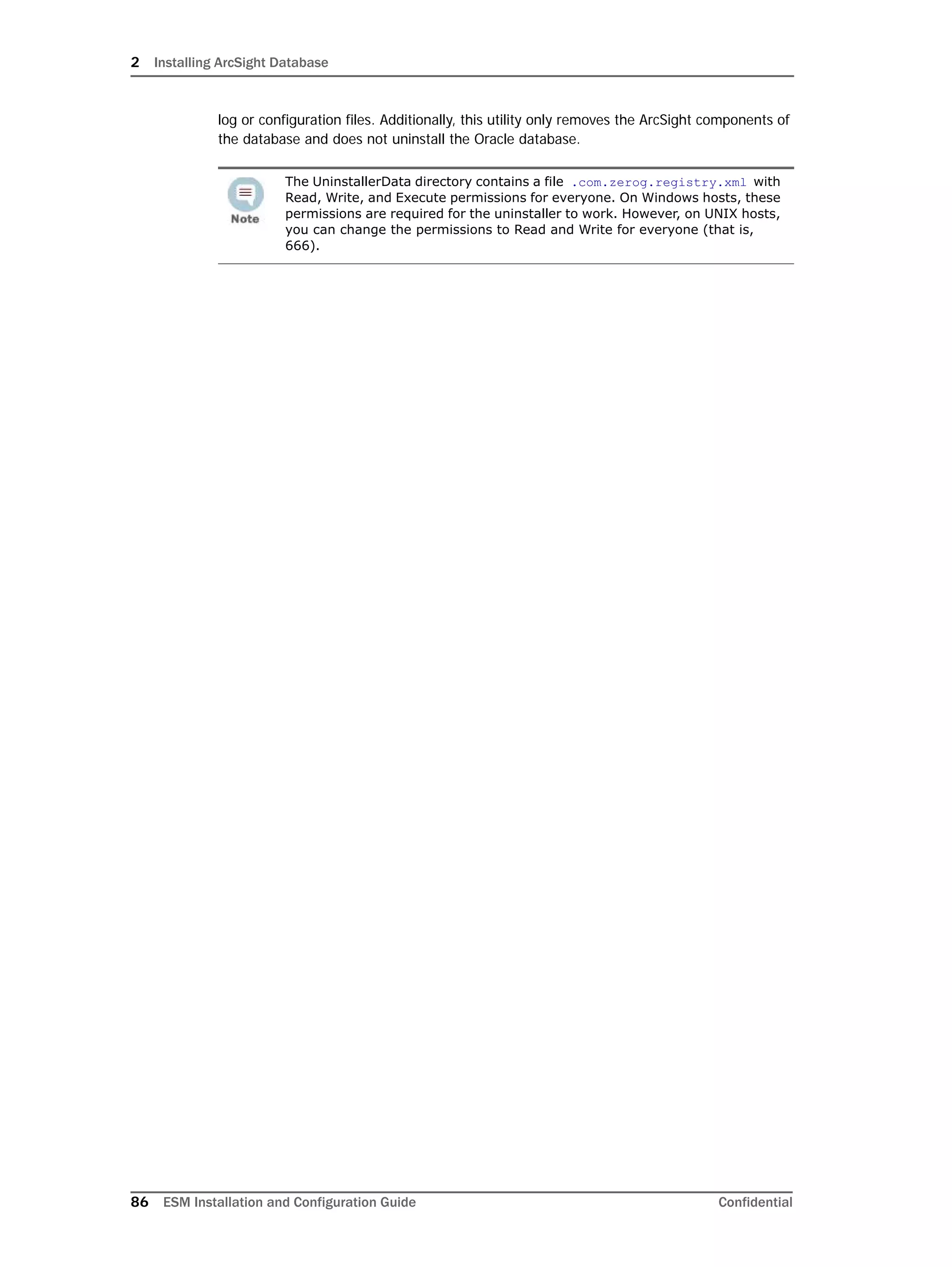 2 Installing ArcSight Database
86 ESM Installation and Configuration Guide Confidential
log or configuration files. Additionally, this utility only removes the ArcSight components of
the database and does not uninstall the Oracle database.
The UninstallerData directory contains a file .com.zerog.registry.xml with
Read, Write, and Execute permissions for everyone. On Windows hosts, these
permissions are required for the uninstaller to work. However, on UNIX hosts,
you can change the permissions to Read and Write for everyone (that is,
666).
 