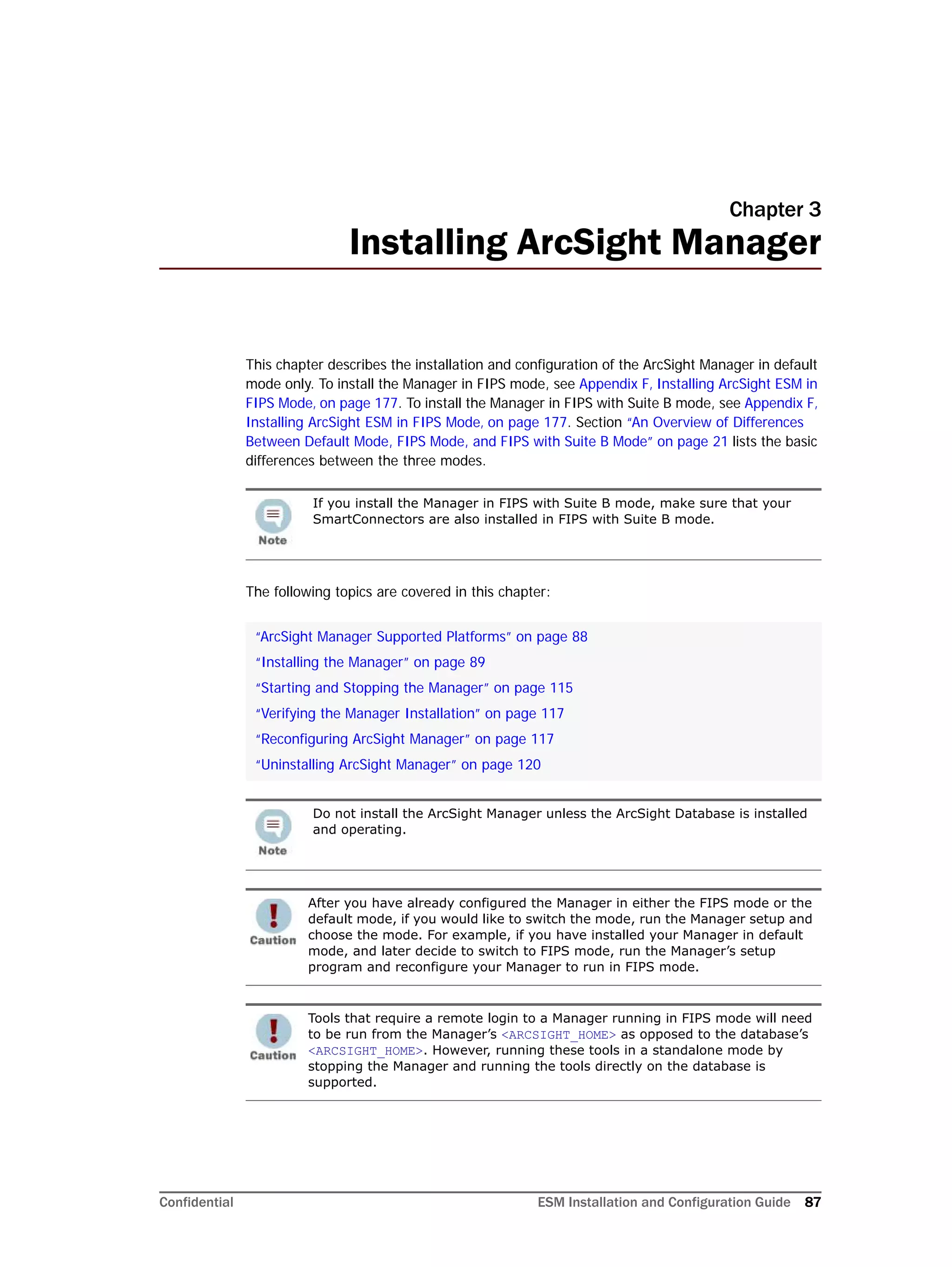 Confidential ESM Installation and Configuration Guide 87
Chapter 3
Installing ArcSight Manager
This chapter describes the installation and configuration of the ArcSight Manager in default
mode only. To install the Manager in FIPS mode, see Appendix F‚ Installing ArcSight ESM in
FIPS Mode‚ on page 177. To install the Manager in FIPS with Suite B mode, see Appendix F‚
Installing ArcSight ESM in FIPS Mode‚ on page 177. Section “An Overview of Differences
Between Default Mode, FIPS Mode, and FIPS with Suite B Mode” on page 21 lists the basic
differences between the three modes.
The following topics are covered in this chapter:
If you install the Manager in FIPS with Suite B mode, make sure that your
SmartConnectors are also installed in FIPS with Suite B mode.
“ArcSight Manager Supported Platforms” on page 88
“Installing the Manager” on page 89
“Starting and Stopping the Manager” on page 115
“Verifying the Manager Installation” on page 117
“Reconfiguring ArcSight Manager” on page 117
“Uninstalling ArcSight Manager” on page 120
Do not install the ArcSight Manager unless the ArcSight Database is installed
and operating.
After you have already configured the Manager in either the FIPS mode or the
default mode, if you would like to switch the mode, run the Manager setup and
choose the mode. For example, if you have installed your Manager in default
mode, and later decide to switch to FIPS mode, run the Manager’s setup
program and reconfigure your Manager to run in FIPS mode.
Tools that require a remote login to a Manager running in FIPS mode will need
to be run from the Manager’s <ARCSIGHT_HOME> as opposed to the database’s
<ARCSIGHT_HOME>. However, running these tools in a standalone mode by
stopping the Manager and running the tools directly on the database is
supported.
 