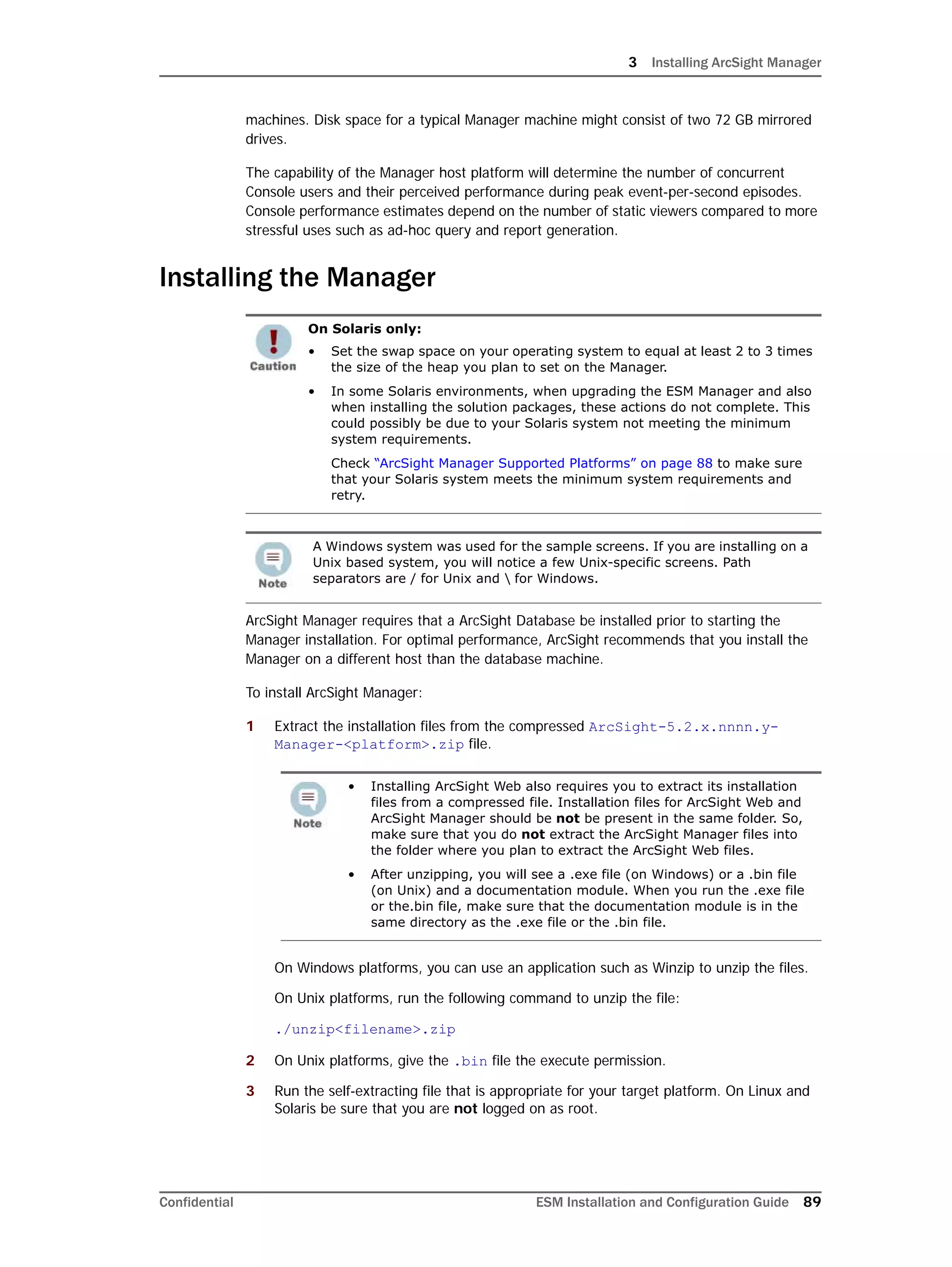 3 Installing ArcSight Manager
Confidential ESM Installation and Configuration Guide 89
machines. Disk space for a typical Manager machine might consist of two 72 GB mirrored
drives.
The capability of the Manager host platform will determine the number of concurrent
Console users and their perceived performance during peak event-per-second episodes.
Console performance estimates depend on the number of static viewers compared to more
stressful uses such as ad-hoc query and report generation.
Installing the Manager
ArcSight Manager requires that a ArcSight Database be installed prior to starting the
Manager installation. For optimal performance, ArcSight recommends that you install the
Manager on a different host than the database machine.
To install ArcSight Manager:
1 Extract the installation files from the compressed ArcSight-5.2.x.nnnn.y-
Manager-<platform>.zip file.
On Windows platforms, you can use an application such as Winzip to unzip the files.
On Unix platforms, run the following command to unzip the file:
./unzip<filename>.zip
2 On Unix platforms, give the .bin file the execute permission.
3 Run the self-extracting file that is appropriate for your target platform. On Linux and
Solaris be sure that you are not logged on as root.
On Solaris only:
• Set the swap space on your operating system to equal at least 2 to 3 times
the size of the heap you plan to set on the Manager.
• In some Solaris environments, when upgrading the ESM Manager and also
when installing the solution packages, these actions do not complete. This
could possibly be due to your Solaris system not meeting the minimum
system requirements.
Check “ArcSight Manager Supported Platforms” on page 88 to make sure
that your Solaris system meets the minimum system requirements and
retry.
A Windows system was used for the sample screens. If you are installing on a
Unix based system, you will notice a few Unix-specific screens. Path
separators are / for Unix and  for Windows.
• Installing ArcSight Web also requires you to extract its installation
files from a compressed file. Installation files for ArcSight Web and
ArcSight Manager should be not be present in the same folder. So,
make sure that you do not extract the ArcSight Manager files into
the folder where you plan to extract the ArcSight Web files.
• After unzipping, you will see a .exe file (on Windows) or a .bin file
(on Unix) and a documentation module. When you run the .exe file
or the.bin file, make sure that the documentation module is in the
same directory as the .exe file or the .bin file.
 