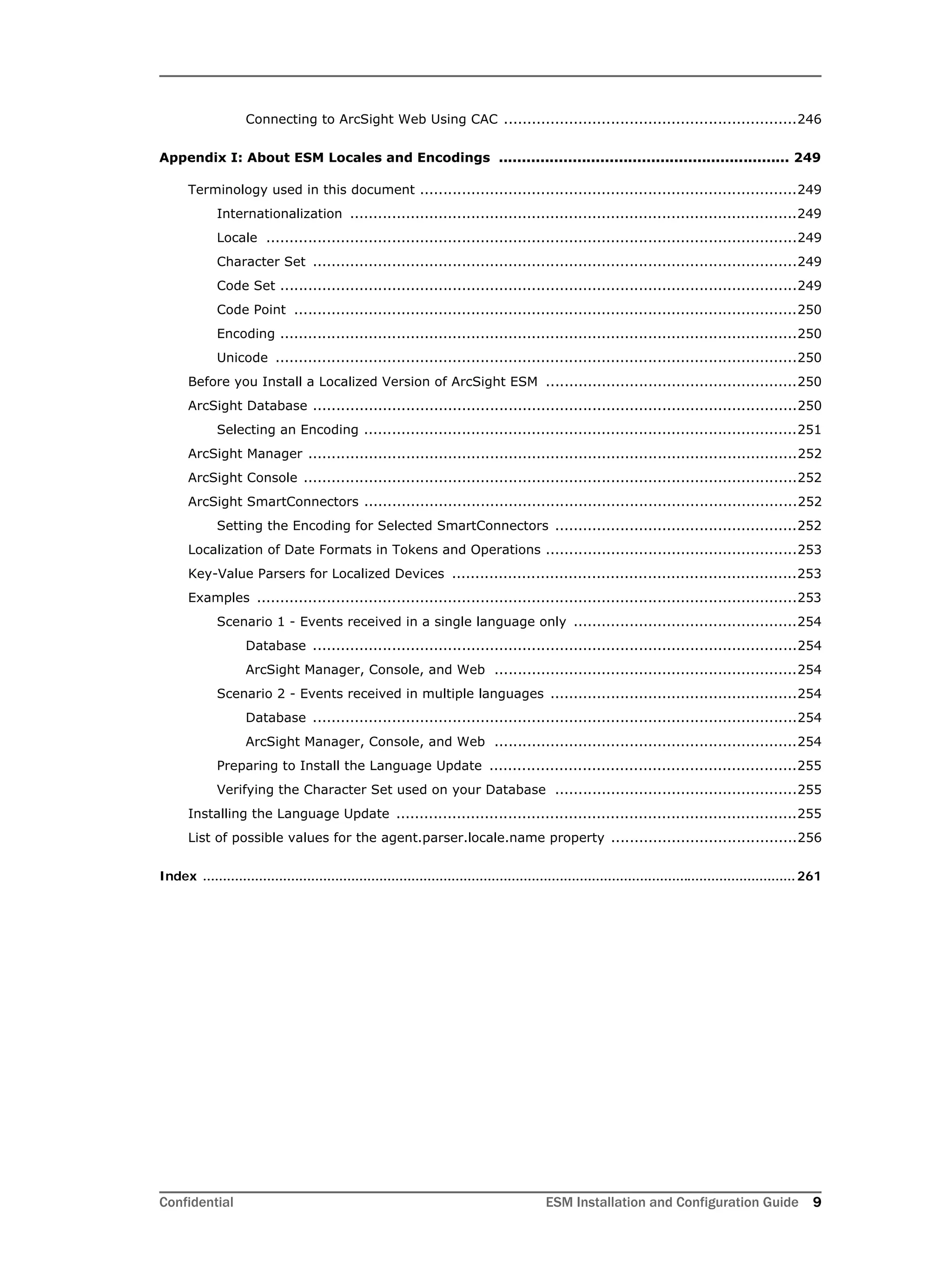 Confidential ESM Installation and Configuration Guide 9
Connecting to ArcSight Web Using CAC ...............................................................246
Appendix I: About ESM Locales and Encodings ............................................................... 249
Terminology used in this document .................................................................................249
Internationalization ................................................................................................249
Locale ..................................................................................................................249
Character Set ........................................................................................................249
Code Set ...............................................................................................................249
Code Point ............................................................................................................250
Encoding ...............................................................................................................250
Unicode ................................................................................................................250
Before you Install a Localized Version of ArcSight ESM ......................................................250
ArcSight Database ........................................................................................................250
Selecting an Encoding .............................................................................................251
ArcSight Manager .........................................................................................................252
ArcSight Console ..........................................................................................................252
ArcSight SmartConnectors .............................................................................................252
Setting the Encoding for Selected SmartConnectors ....................................................252
Localization of Date Formats in Tokens and Operations ......................................................253
Key-Value Parsers for Localized Devices ..........................................................................253
Examples ....................................................................................................................253
Scenario 1 - Events received in a single language only ................................................254
Database ........................................................................................................254
ArcSight Manager, Console, and Web .................................................................254
Scenario 2 - Events received in multiple languages .....................................................254
Database ........................................................................................................254
ArcSight Manager, Console, and Web .................................................................254
Preparing to Install the Language Update ..................................................................255
Verifying the Character Set used on your Database ....................................................255
Installing the Language Update ......................................................................................255
List of possible values for the agent.parser.locale.name property ........................................256
Index ....................................................................................................................................................261
 