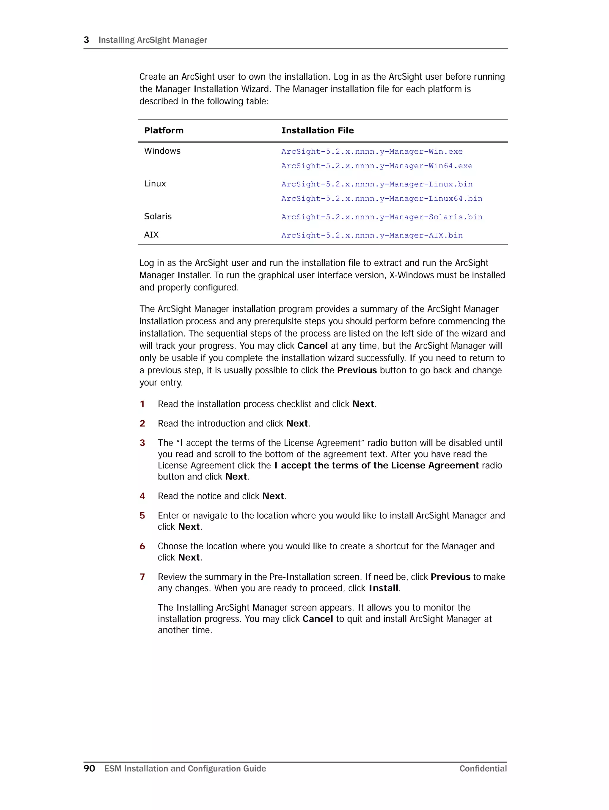 3 Installing ArcSight Manager
90 ESM Installation and Configuration Guide Confidential
Create an ArcSight user to own the installation. Log in as the ArcSight user before running
the Manager Installation Wizard. The Manager installation file for each platform is
described in the following table:
Log in as the ArcSight user and run the installation file to extract and run the ArcSight
Manager Installer. To run the graphical user interface version, X-Windows must be installed
and properly configured.
The ArcSight Manager installation program provides a summary of the ArcSight Manager
installation process and any prerequisite steps you should perform before commencing the
installation. The sequential steps of the process are listed on the left side of the wizard and
will track your progress. You may click Cancel at any time, but the ArcSight Manager will
only be usable if you complete the installation wizard successfully. If you need to return to
a previous step, it is usually possible to click the Previous button to go back and change
your entry.
1 Read the installation process checklist and click Next.
2 Read the introduction and click Next.
3 The “I accept the terms of the License Agreement” radio button will be disabled until
you read and scroll to the bottom of the agreement text. After you have read the
License Agreement click the I accept the terms of the License Agreement radio
button and click Next.
4 Read the notice and click Next.
5 Enter or navigate to the location where you would like to install ArcSight Manager and
click Next.
6 Choose the location where you would like to create a shortcut for the Manager and
click Next.
7 Review the summary in the Pre-Installation screen. If need be, click Previous to make
any changes. When you are ready to proceed, click Install.
The Installing ArcSight Manager screen appears. It allows you to monitor the
installation progress. You may click Cancel to quit and install ArcSight Manager at
another time.
Platform Installation File
Windows ArcSight-5.2.x.nnnn.y-Manager-Win.exe
ArcSight-5.2.x.nnnn.y-Manager-Win64.exe
Linux ArcSight-5.2.x.nnnn.y-Manager-Linux.bin
ArcSight-5.2.x.nnnn.y-Manager-Linux64.bin
Solaris ArcSight-5.2.x.nnnn.y-Manager-Solaris.bin
AIX ArcSight-5.2.x.nnnn.y-Manager-AIX.bin
 