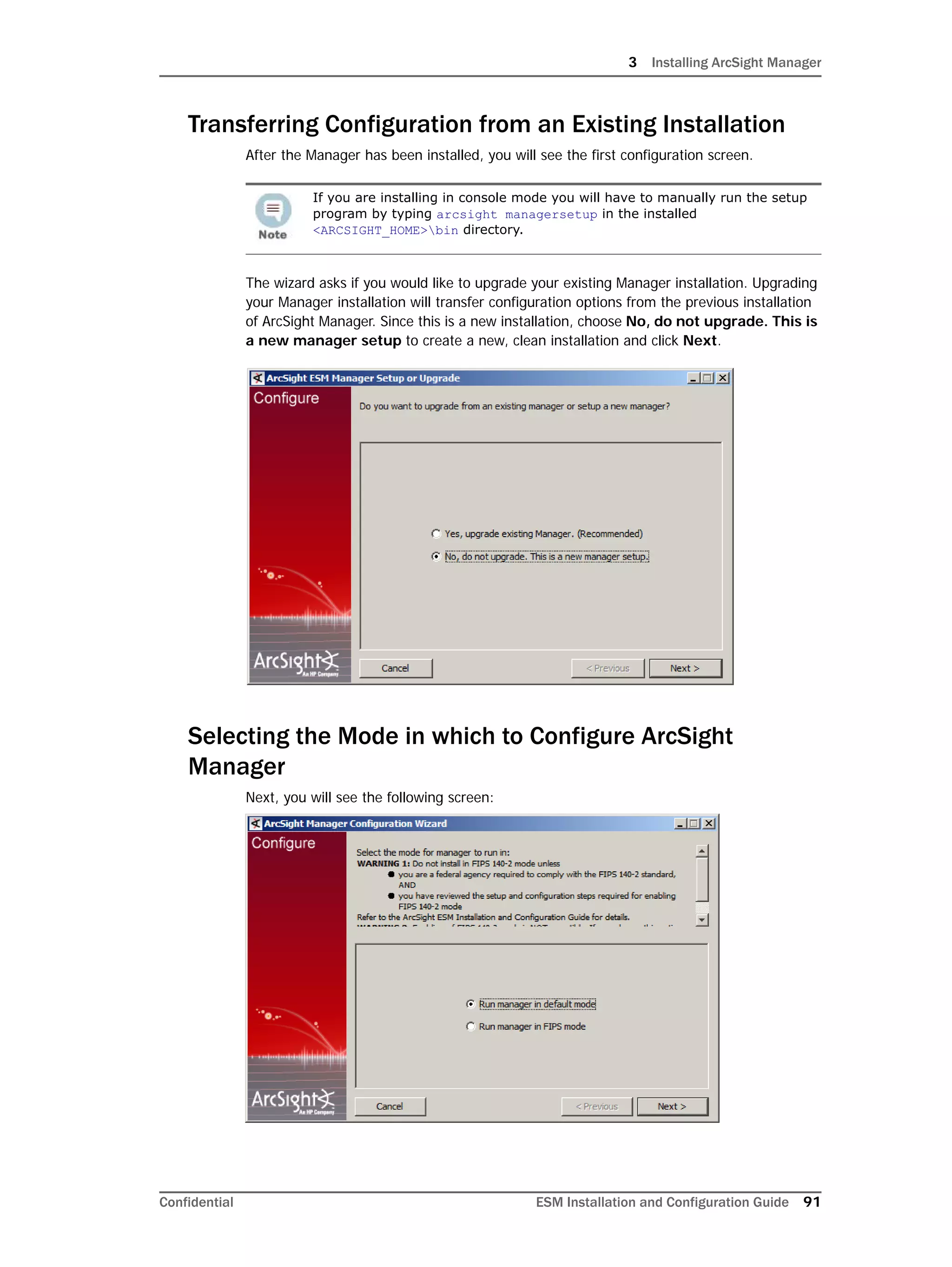 3 Installing ArcSight Manager
Confidential ESM Installation and Configuration Guide 91
Transferring Configuration from an Existing Installation
After the Manager has been installed, you will see the first configuration screen.
The wizard asks if you would like to upgrade your existing Manager installation. Upgrading
your Manager installation will transfer configuration options from the previous installation
of ArcSight Manager. Since this is a new installation, choose No, do not upgrade. This is
a new manager setup to create a new, clean installation and click Next.
Selecting the Mode in which to Configure ArcSight
Manager
Next, you will see the following screen:
If you are installing in console mode you will have to manually run the setup
program by typing arcsight managersetup in the installed
<ARCSIGHT_HOME>bin directory.
 