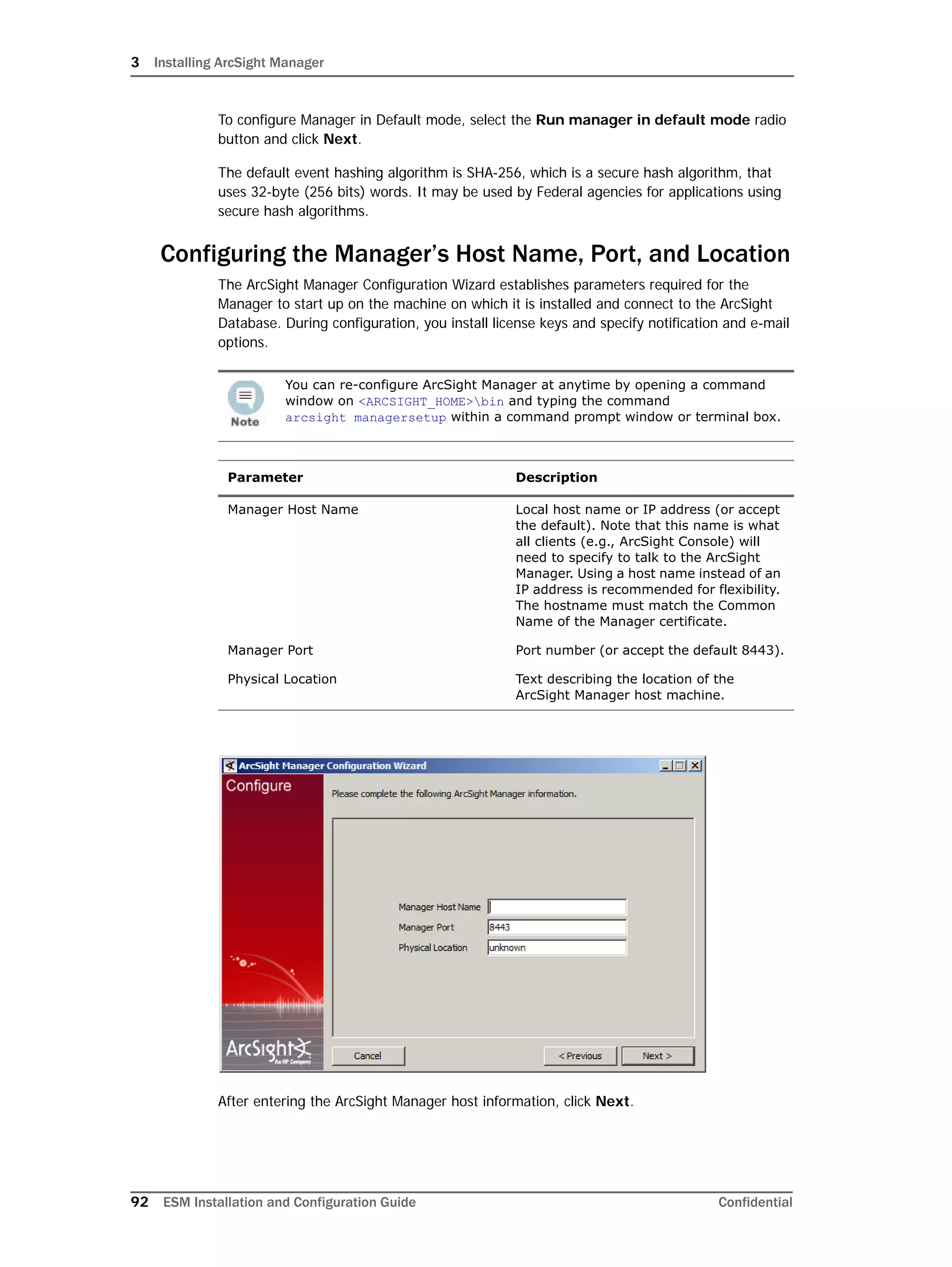 3 Installing ArcSight Manager
92 ESM Installation and Configuration Guide Confidential
To configure Manager in Default mode, select the Run manager in default mode radio
button and click Next.
The default event hashing algorithm is SHA-256, which is a secure hash algorithm, that
uses 32-byte (256 bits) words. It may be used by Federal agencies for applications using
secure hash algorithms.
Configuring the Manager’s Host Name, Port, and Location
The ArcSight Manager Configuration Wizard establishes parameters required for the
Manager to start up on the machine on which it is installed and connect to the ArcSight
Database. During configuration, you install license keys and specify notification and e-mail
options.
After entering the ArcSight Manager host information, click Next.
You can re-configure ArcSight Manager at anytime by opening a command
window on <ARCSIGHT_HOME>bin and typing the command 
arcsight managersetup within a command prompt window or terminal box.
Parameter Description
Manager Host Name Local host name or IP address (or accept
the default). Note that this name is what
all clients (e.g., ArcSight Console) will
need to specify to talk to the ArcSight
Manager. Using a host name instead of an
IP address is recommended for flexibility.
The hostname must match the Common
Name of the Manager certificate.
Manager Port Port number (or accept the default 8443).
Physical Location Text describing the location of the
ArcSight Manager host machine.
 