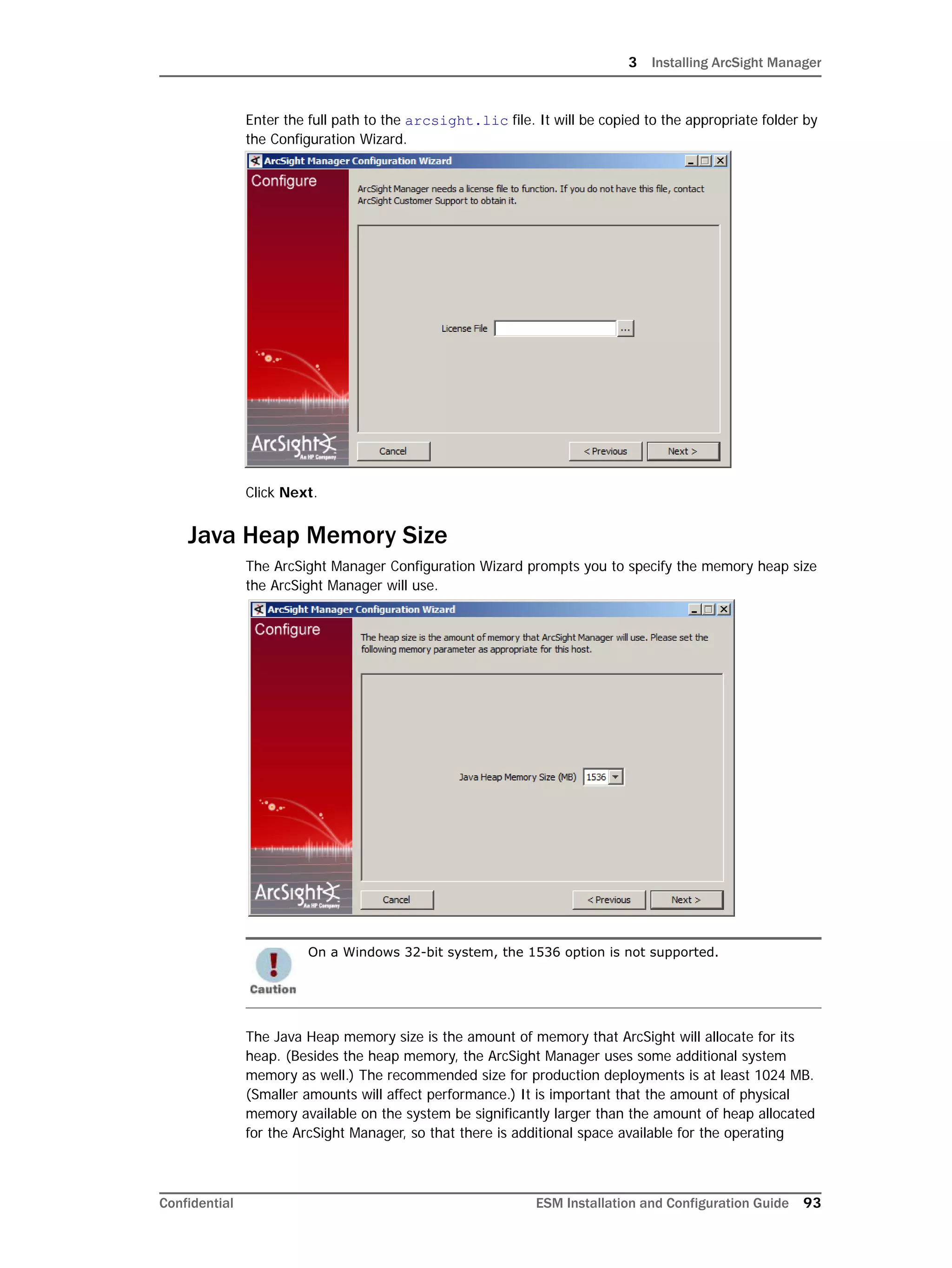 3 Installing ArcSight Manager
Confidential ESM Installation and Configuration Guide 93
Enter the full path to the arcsight.lic file. It will be copied to the appropriate folder by
the Configuration Wizard.
Click Next.
Java Heap Memory Size
The ArcSight Manager Configuration Wizard prompts you to specify the memory heap size
the ArcSight Manager will use.
The Java Heap memory size is the amount of memory that ArcSight will allocate for its
heap. (Besides the heap memory, the ArcSight Manager uses some additional system
memory as well.) The recommended size for production deployments is at least 1024 MB.
(Smaller amounts will affect performance.) It is important that the amount of physical
memory available on the system be significantly larger than the amount of heap allocated
for the ArcSight Manager, so that there is additional space available for the operating
On a Windows 32-bit system, the 1536 option is not supported.
 