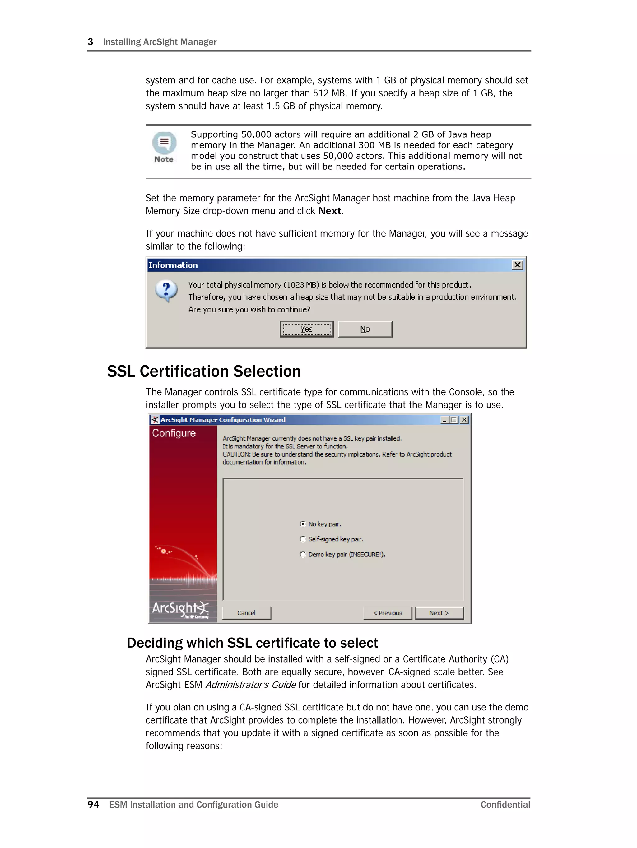 3 Installing ArcSight Manager
94 ESM Installation and Configuration Guide Confidential
system and for cache use. For example, systems with 1 GB of physical memory should set
the maximum heap size no larger than 512 MB. If you specify a heap size of 1 GB, the
system should have at least 1.5 GB of physical memory.
Set the memory parameter for the ArcSight Manager host machine from the Java Heap
Memory Size drop-down menu and click Next.
If your machine does not have sufficient memory for the Manager, you will see a message
similar to the following:
SSL Certification Selection
The Manager controls SSL certificate type for communications with the Console, so the
installer prompts you to select the type of SSL certificate that the Manager is to use.
Deciding which SSL certificate to select
ArcSight Manager should be installed with a self-signed or a Certificate Authority (CA)
signed SSL certificate. Both are equally secure, however, CA-signed scale better. See
ArcSight ESM Administrator’s Guide for detailed information about certificates.
If you plan on using a CA-signed SSL certificate but do not have one, you can use the demo
certificate that ArcSight provides to complete the installation. However, ArcSight strongly
recommends that you update it with a signed certificate as soon as possible for the
following reasons:
Supporting 50,000 actors will require an additional 2 GB of Java heap
memory in the Manager. An additional 300 MB is needed for each category
model you construct that uses 50,000 actors. This additional memory will not
be in use all the time, but will be needed for certain operations.
 