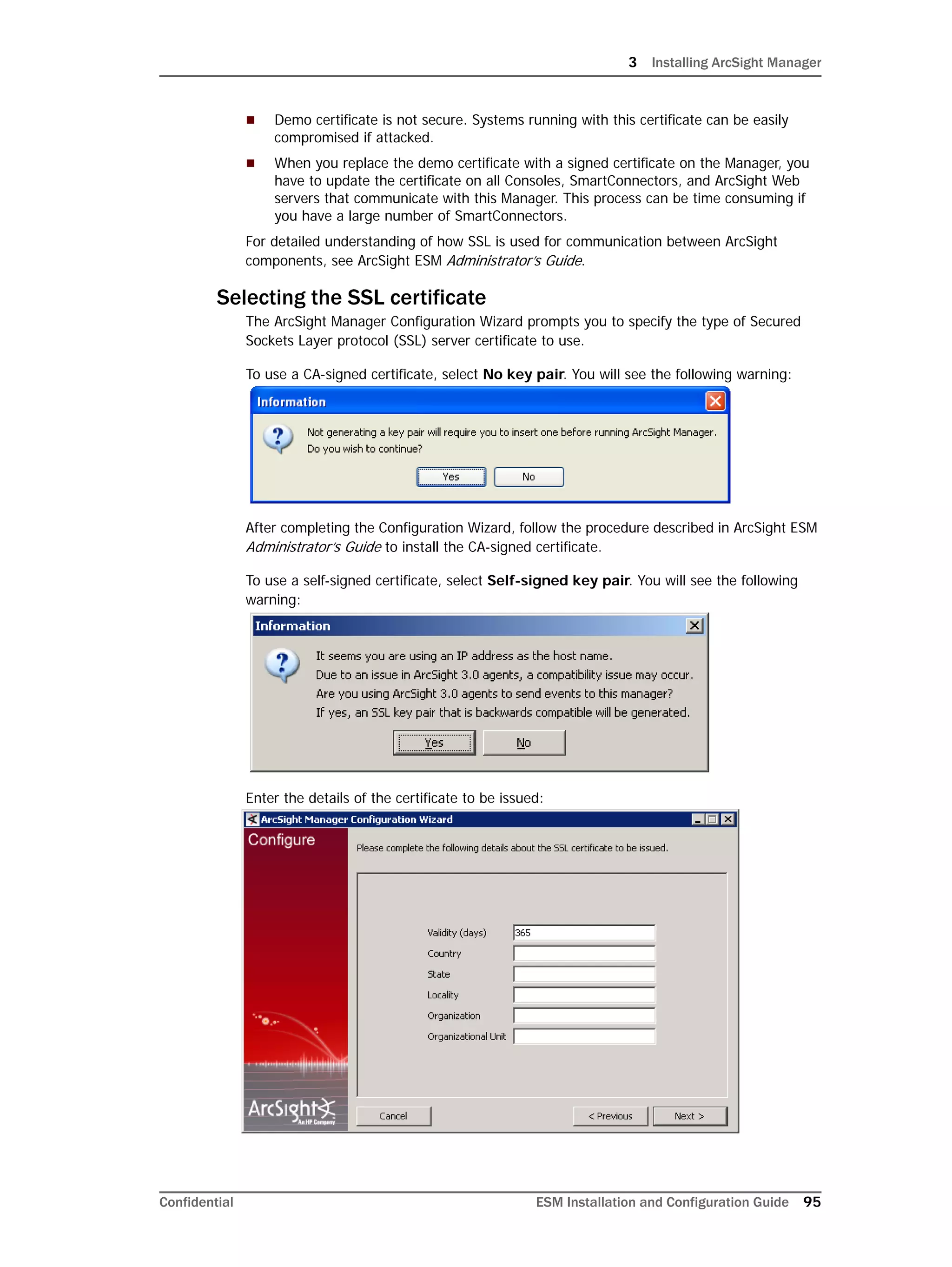 3 Installing ArcSight Manager
Confidential ESM Installation and Configuration Guide 95
 Demo certificate is not secure. Systems running with this certificate can be easily
compromised if attacked.
 When you replace the demo certificate with a signed certificate on the Manager, you
have to update the certificate on all Consoles, SmartConnectors, and ArcSight Web
servers that communicate with this Manager. This process can be time consuming if
you have a large number of SmartConnectors.
For detailed understanding of how SSL is used for communication between ArcSight
components, see ArcSight ESM Administrator’s Guide.
Selecting the SSL certificate
The ArcSight Manager Configuration Wizard prompts you to specify the type of Secured
Sockets Layer protocol (SSL) server certificate to use.
To use a CA-signed certificate, select No key pair. You will see the following warning:
After completing the Configuration Wizard, follow the procedure described in ArcSight ESM
Administrator’s Guide to install the CA-signed certificate.
To use a self-signed certificate, select Self-signed key pair. You will see the following
warning:
Enter the details of the certificate to be issued:
 