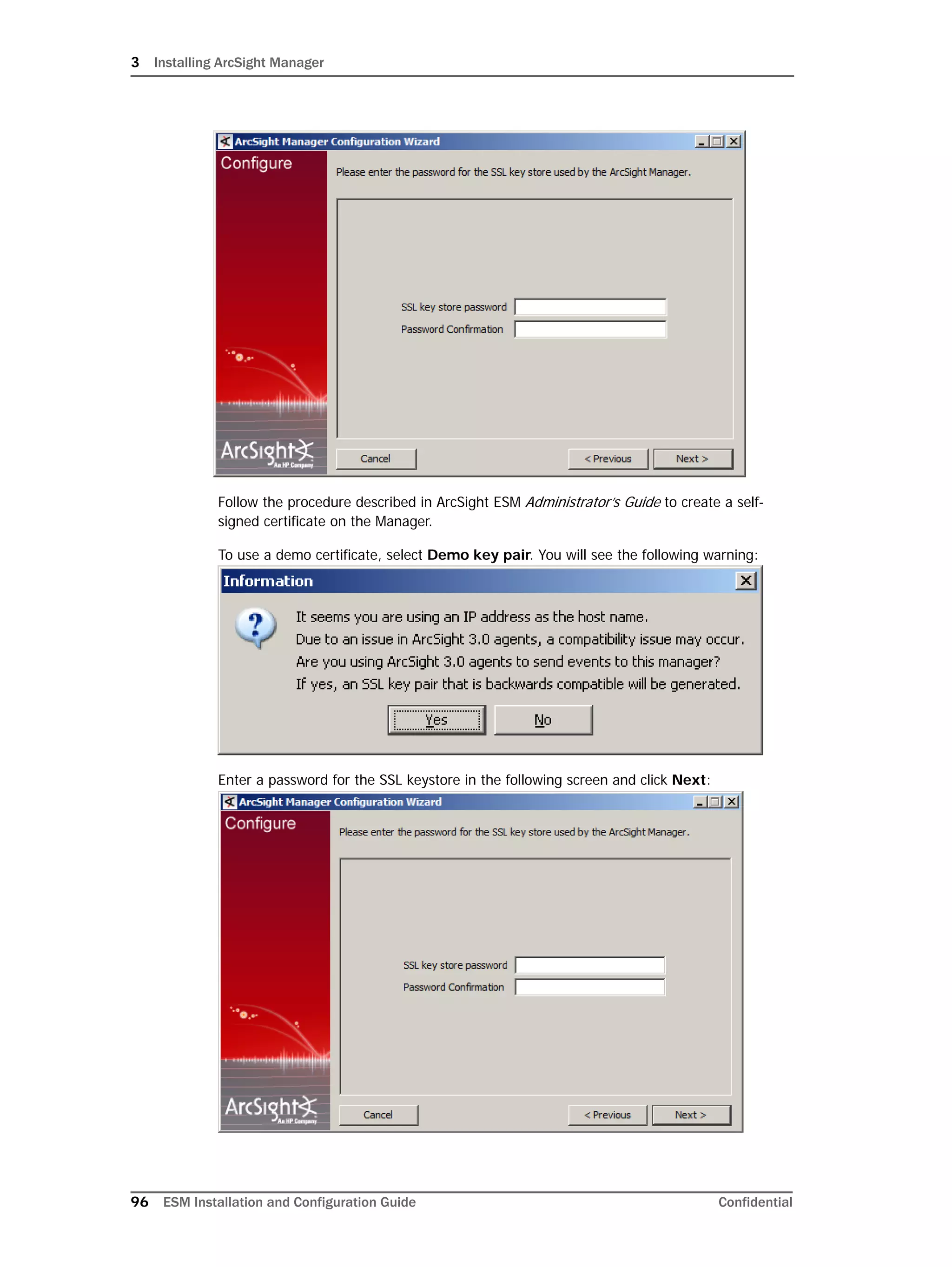 3 Installing ArcSight Manager
96 ESM Installation and Configuration Guide Confidential
Follow the procedure described in ArcSight ESM Administrator’s Guide to create a self-
signed certificate on the Manager.
To use a demo certificate, select Demo key pair. You will see the following warning:
Enter a password for the SSL keystore in the following screen and click Next:
 