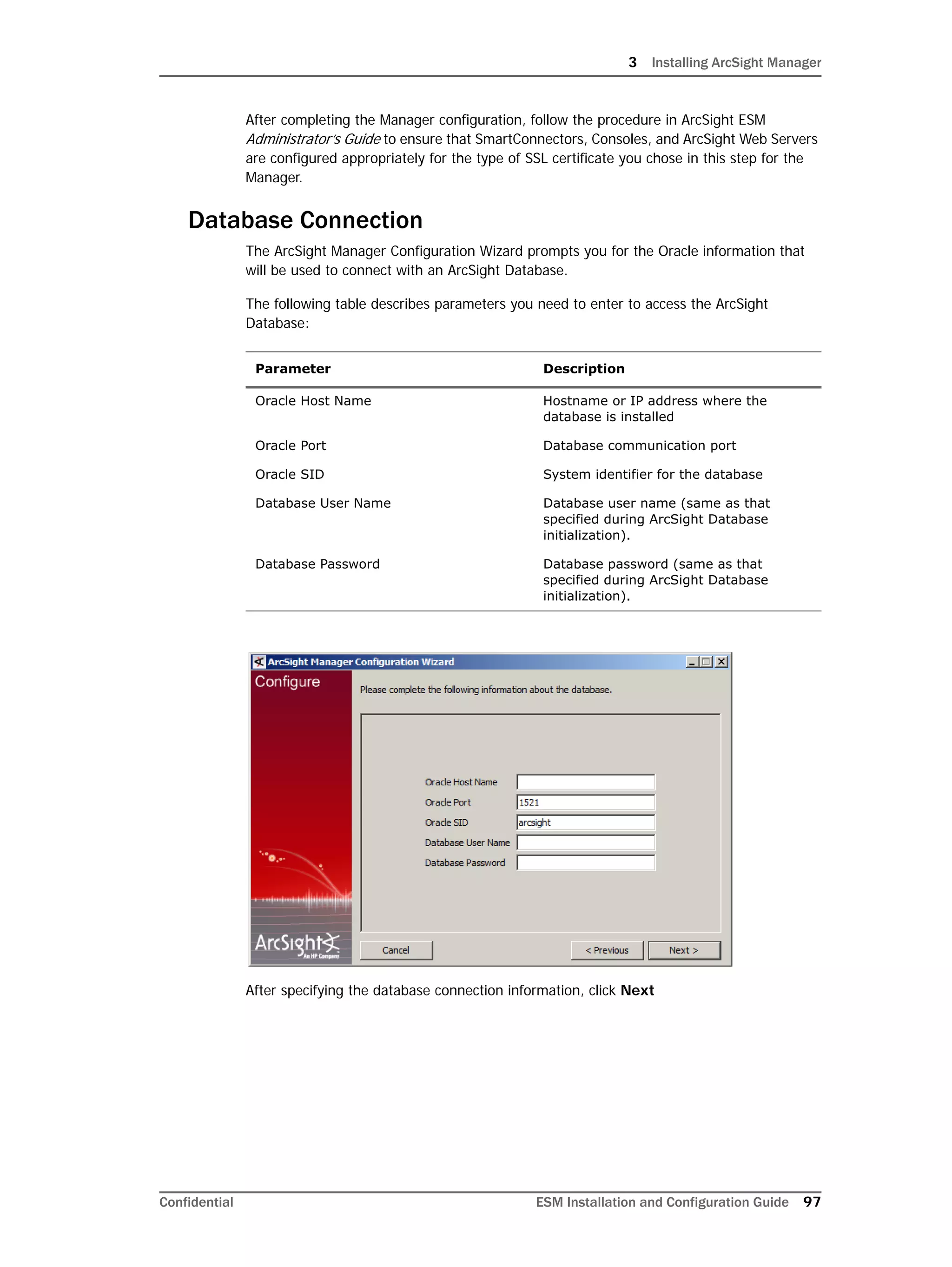 3 Installing ArcSight Manager
Confidential ESM Installation and Configuration Guide 97
After completing the Manager configuration, follow the procedure in ArcSight ESM
Administrator’s Guide to ensure that SmartConnectors, Consoles, and ArcSight Web Servers
are configured appropriately for the type of SSL certificate you chose in this step for the
Manager.
Database Connection
The ArcSight Manager Configuration Wizard prompts you for the Oracle information that
will be used to connect with an ArcSight Database.
The following table describes parameters you need to enter to access the ArcSight
Database:
After specifying the database connection information, click Next
Parameter Description
Oracle Host Name Hostname or IP address where the
database is installed
Oracle Port Database communication port
Oracle SID System identifier for the database
Database User Name Database user name (same as that
specified during ArcSight Database
initialization).
Database Password Database password (same as that
specified during ArcSight Database
initialization).
 