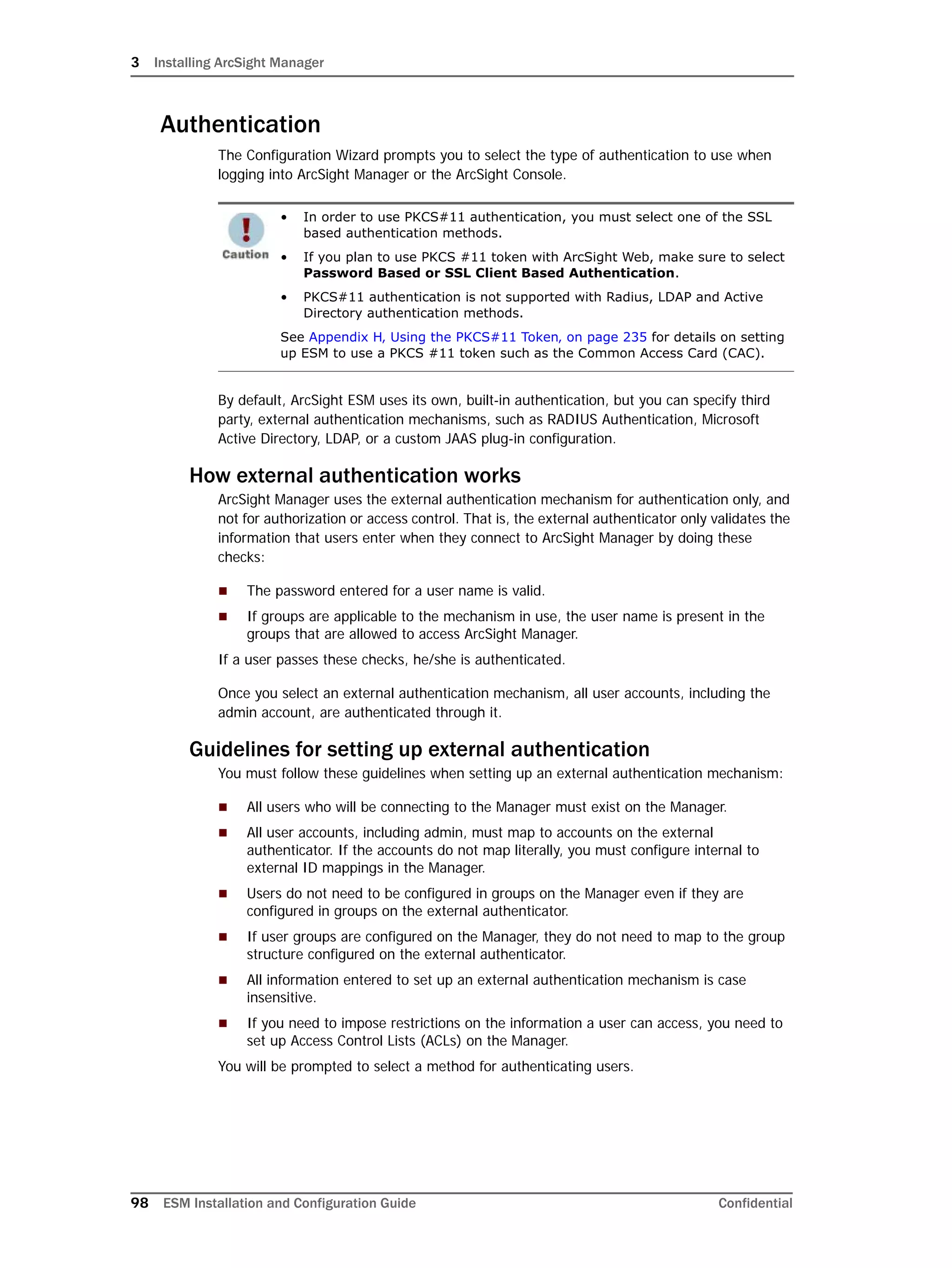 3 Installing ArcSight Manager
98 ESM Installation and Configuration Guide Confidential
Authentication
The Configuration Wizard prompts you to select the type of authentication to use when
logging into ArcSight Manager or the ArcSight Console.
By default, ArcSight ESM uses its own, built-in authentication, but you can specify third
party, external authentication mechanisms, such as RADIUS Authentication, Microsoft
Active Directory, LDAP, or a custom JAAS plug-in configuration.
How external authentication works
ArcSight Manager uses the external authentication mechanism for authentication only, and
not for authorization or access control. That is, the external authenticator only validates the
information that users enter when they connect to ArcSight Manager by doing these
checks:
 The password entered for a user name is valid.
 If groups are applicable to the mechanism in use, the user name is present in the
groups that are allowed to access ArcSight Manager.
If a user passes these checks, he/she is authenticated.
Once you select an external authentication mechanism, all user accounts, including the
admin account, are authenticated through it.
Guidelines for setting up external authentication
You must follow these guidelines when setting up an external authentication mechanism:
 All users who will be connecting to the Manager must exist on the Manager.
 All user accounts, including admin, must map to accounts on the external
authenticator. If the accounts do not map literally, you must configure internal to
external ID mappings in the Manager.
 Users do not need to be configured in groups on the Manager even if they are
configured in groups on the external authenticator.
 If user groups are configured on the Manager, they do not need to map to the group
structure configured on the external authenticator.
 All information entered to set up an external authentication mechanism is case
insensitive.
 If you need to impose restrictions on the information a user can access, you need to
set up Access Control Lists (ACLs) on the Manager.
You will be prompted to select a method for authenticating users.
• In order to use PKCS#11 authentication, you must select one of the SSL
based authentication methods.
• If you plan to use PKCS #11 token with ArcSight Web, make sure to select
Password Based or SSL Client Based Authentication.
• PKCS#11 authentication is not supported with Radius, LDAP and Active
Directory authentication methods.
See Appendix H‚ Using the PKCS#11 Token‚ on page 235 for details on setting
up ESM to use a PKCS #11 token such as the Common Access Card (CAC).
 