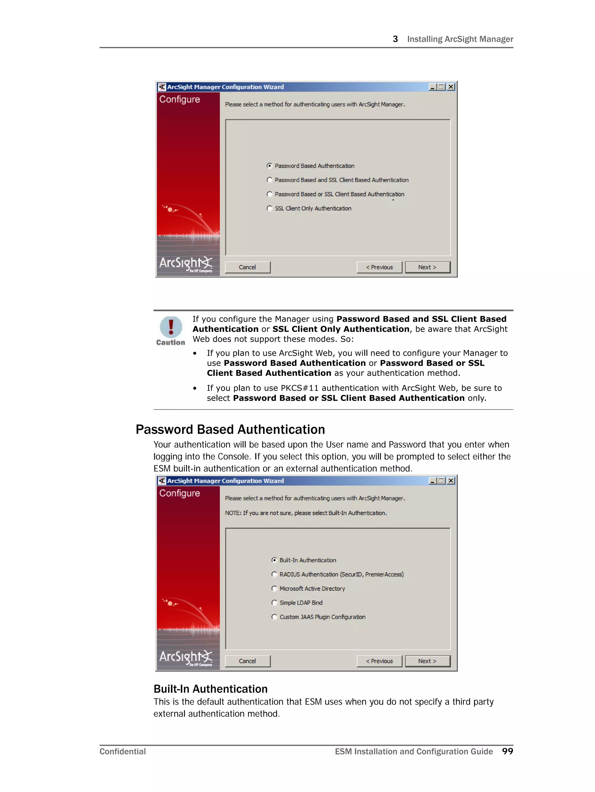 3 Installing ArcSight Manager
Confidential ESM Installation and Configuration Guide 99
Password Based Authentication
Your authentication will be based upon the User name and Password that you enter when
logging into the Console. If you select this option, you will be prompted to select either the
ESM built-in authentication or an external authentication method.
Built-In Authentication
This is the default authentication that ESM uses when you do not specify a third party
external authentication method.
If you configure the Manager using Password Based and SSL Client Based
Authentication or SSL Client Only Authentication, be aware that ArcSight
Web does not support these modes. So:
• If you plan to use ArcSight Web, you will need to configure your Manager to
use Password Based Authentication or Password Based or SSL
Client Based Authentication as your authentication method.
• If you plan to use PKCS#11 authentication with ArcSight Web, be sure to
select Password Based or SSL Client Based Authentication only.
 