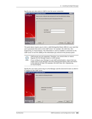 3 Installing ArcSight Manager
Confidential ESM Installation and Configuration Guide 101
Specify any user who exists in LDAP to test the server connection
The panel above requires you to enter a valid Distinguished Name (DN) of a user (and that
user’s password) that exists on the LDAP server; for example, CN=John Doe, OU=
Engineering, O=YourCompany. This information is used to establish a connection to the
LDAP server to test the validity of the information you entered in the previous panel.
Specify the user name used to log in to the Manager and the External ID name to which it
is mapped on the LDAP server.
LDAP groups are not supported. Therefore, you cannot allow or restrict
logging into the Manager based on LDAP groups.
If you configure your Manager to use LDAP authentication, ensure that you
create users on the Manager with their Distinguished Name (DN) information
in the external ID field. For example, CN=John Doe, OU= Engineering,
O=YourCompany.
 