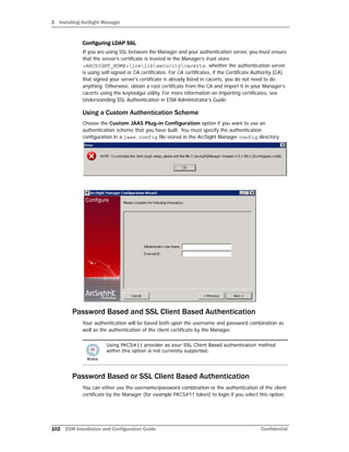 3 Installing ArcSight Manager
102 ESM Installation and Configuration Guide Confidential
Configuring LDAP SSL
If you are using SSL between the Manager and your authentication server, you must ensure
that the server’s certificate is trusted in the Manager’s trust store
<ARCSIGHT_HOME>jrelibsecuritycacerts, whether the authentication server
is using self-signed or CA certificates. For CA certificates, if the Certificate Authority (CA)
that signed your server’s certificate is already listed in cacerts, you do not need to do
anything. Otherwise, obtain a root certificate from the CA and import it in your Manager’s
cacerts using the keytoolgui utility. For more information on importing certificates, see
Understanding SSL Authentication in ESM Administrator’s Guide.
Using a Custom Authentication Scheme
Choose the Custom JAAS Plug-in Configuration option if you want to use an
authentication scheme that you have built. You must specify the authentication
configuration in a jaas.config file stored in the ArcSight Manager config directory.
Password Based and SSL Client Based Authentication
Your authentication will be based both upon the username and password combination as
well as the authentication of the client certificate by the Manager.
Password Based or SSL Client Based Authentication
You can either use the username/password combination or the authentication of the client
certificate by the Manager (for example PKCS#11 token) to login if you select this option.
Using PKCS#11 provider as your SSL Client Based authentication method
within this option is not currently supported.
 