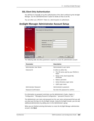 3 Installing ArcSight Manager
Confidential ESM Installation and Configuration Guide 103
SSL Client Only Authentication
You will have to manually set up the authentication of the client certificate by the ArcSight
Manager. See the ESM Administrator’s Guide for details on how to do this.
You can either use a PKCS#11 Token or a client keystore to authenticate.
ArcSight Manager Administrator Account Setup
The following table describes parameters required to create the administrator account:
For information on password restrictions see the Administrator's Guide, chapter 2.
"Configuration," "Managing Password Configuration," "password Character Sets."
The Administrator user name and password are the user name and password that you will
use when you first log in to the ArcSight Console. Using the ArcSight Console, you can add
additional administrators by adding users to the Administrator’s group.
When you are finished entering information to create the ArcSight Manager administrator
account, click Next.
Parameter Description
Administrator User Name Administrator’s user name
External ID It refers to either the:
• The CN name used by your PKCS#11
token
• Name in the client based SSL
certificate
• Radius username
• Active Directory Login name
• LDAP Login name
Administrator Password Administrator’s password
Password Confirmation Re-enter the password to confirm
 