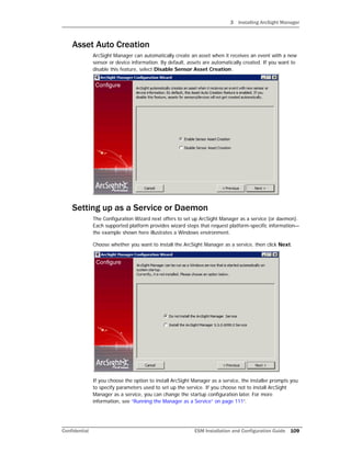 3 Installing ArcSight Manager
Confidential ESM Installation and Configuration Guide 109
Asset Auto Creation
ArcSight Manager can automatically create an asset when it receives an event with a new
sensor or device information. By default, assets are automatically created. If you want to
disable this feature, select Disable Sensor Asset Creation.
Setting up as a Service or Daemon
The Configuration Wizard next offers to set up ArcSight Manager as a service (or daemon).
Each supported platform provides wizard steps that request platform-specific information—
the example shown here illustrates a Windows environment.
Choose whether you want to install the ArcSight Manager as a service, then click Next.
If you choose the option to install ArcSight Manager as a service, the installer prompts you
to specify parameters used to set up the service. If you choose not to install ArcSight
Manager as a service, you can change the startup configuration later. For more
information, see “Running the Manager as a Service” on page 111”.
 