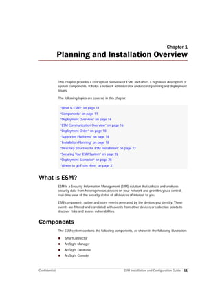 Confidential ESM Installation and Configuration Guide 11
Chapter 1
Planning and Installation Overview
This chapter provides a conceptual overview of ESM, and offers a high-level description of
system components. It helps a network administrator understand planning and deployment
issues.
The following topics are covered in this chapter:
What is ESM?
ESM is a Security Information Management (SIM) solution that collects and analyzes
security data from heterogeneous devices on your network and provides you a central,
real-time view of the security status of all devices of interest to you.
ESM components gather and store events generated by the devices you identify. These
events are filtered and correlated with events from other devices or collection points to
discover risks and assess vulnerabilities.
Components
The ESM system contains the following components, as shown in the following illustration:
 SmartConnector
 ArcSight Manager
 ArcSight Database
 ArcSight Console
“What is ESM?” on page 11
“Components” on page 11
“Deployment Overview” on page 16
“ESM Communication Overview” on page 16
“Deployment Order” on page 18
“Supported Platforms” on page 18
“Installation Planning” on page 18
“Directory Structure for ESM Installation” on page 22
“Securing Your ESM System” on page 22
“Deployment Scenarios” on page 28
“Where to go From Here” on page 31
 