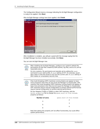 3 Installing ArcSight Manager
110 ESM Installation and Configuration Guide Confidential
The Configuration Wizard returns a message indicating the ArcSight Manager configuration
is ready to be applied. Click Next.
After ArcSight Manager settings have been applied, click Finish.
After installation is complete, you will get a panel with the message saying that the
ArcSight Manager has been installed successfully. Click Done.
You can start ArcSight Manager now.
After installing the ArcSight Manager, configure your system’s default file
permissions so that files created by ESM (events, log files, and so on) will be
reasonably secure.
On Unix systems, file permissions are typically set by adding the umask
command to your shell profile. A umask setting of 077, for example, would
deny read or write file access to any but the current user. A umask setting of
000 creates an unnecessary security hole.
Chip multi-threading (CMT) machines running Solaris can appear to have
more processors than they do and cause the Manager to miscalculate. CMT
machine Chip multi-threading (CMT) machines running Solaris can appear to
have more processors than they do and cause the Manager to miscalculate.
CMT machines require manual configuration to achieve optimal performances
require manual configuration to achieve optimal performance.
On Sun Niagara (T1000 or T2000) or other CMT machines, edit the
server.properties file to change the queue.start-of-flow.threads
property as follows:
Number of cores
4
6
8
queue.start-of-flow.threads
2
3
4
Note that setting this property will not affect functionality, but could affect
system performance.
 