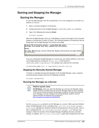 3 Installing ArcSight Manager
Confidential ESM Installation and Configuration Guide 111
Starting and Stopping the Manager
Starting the Manager
To start ArcSight Manager from the command line, if it is not configured to run either as a
daemon or a service:
1 Open a command window or terminal box.
2 Change directories to the ArcSight Manager’s <ARCSIGHT_HOME>bin directory:
3 Type in the following line and press Enter:
arcsight manager
When the ArcSight Manager starts up, it will display a stream of messages in the command
window or terminal box to reflect its status. The command window or terminal box will say
Ready when the ArcSight Manager has started successfully.
If you are starting the ArcSight Manager as a service you can monitor whether or not it has
successfully loaded by viewing the server.std.log file located in
<ARCSIGHT_HOME>logsdefault. For example, you could use the command:
cd ARCSIGHT_HOME;tail -f logsdefaultserver.std.log
Stopping the Manually Started Manager
To initiate a controlled and graceful shutdown of the ArcSight Manager, open a separate
command prompt window and issue the following command:
arcsight managerstop
Running the Manager as a Service
Use the managersetup wizard to run the Manager as a service. When you have finished
setup, ArcSight Manager can be controlled using /etc/init.d/arcsight_manager
start|stop, following the standard method of starting daemon services in Unix. There is
also a configuration file, /etc/arcsight/arcsight_manager.conf that you may
change to reflect the location of the ArcSight Manager installation directory and other
settings. In addition, the /etc/init.d/arcsight* scripts will be hooked into the Unix
Platform-specific notes:
On Windows, when you start the Manager as a service, the Manager status
update timeout is smaller than the time the Manager takes to start, resulting
in the service timing out before the Manager is started. To avoid receiving this
error message, you can configure the overall Windows system's service
startup timeout by following the procedure in
http://support.microsoft.com/kb/824344.
 