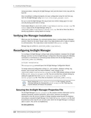 3 Installing ArcSight Manager
112 ESM Installation and Configuration Guide Confidential
startup procedure, making the ArcSight Manager start and shut down in lock step with the
host OS.
Once everything is configured properly, test your configuration setup the next time you
start the ArcSight Manager using /etc/init.d/arcsight_manager start.
Be sure to start ArcSight Manager this way at least once before relying upon it to start
correctly during system boot or startup.
Script output will go to <ARCSIGHT_HOME>/logs/default/server.script.log. The
stdout output of the ArcSight Manager will go to
<ARCSIGHT_HOME>/logs/default/server.std.log. Run tail on these two files to
identify any problems causing failures on startup.
Verifying the Manager Installation
When you start the Manager, the command window shows a running display of Manager
activities. Watch for the word "Ready" when it has fully initialized and is ready to respond
to communications. The ready status is also recorded in the server.std log.
Manager logs are written to <ARCSIGHT_HOME>logsdefault.
Reconfiguring ArcSight Manager
To reconfigure ArcSight Manager settings made during installation, shutdown the ArcSight
Manager and then run the ArcSight Manager Configuration Wizard by typing the following
command in a terminal box or command prompt window from the ArcSight Manager’s
<ARCSIGHT_HOME>bin directory:
arcsight managersetup
The managersetup command opens the ArcSight Manager Configuration Wizard.
To change advanced configuration settings (i.e., port numbers, database settings, log
location, and so forth) after the initial installation, make changes to the
<ARCSIGHT_HOME>configserver.properties file. ESM’s default settings are listed
in the server.defaults.properties file. You can override these default settings by
adding the applicable lines from server.defaults.properties to the
server.properties file. These files are located in <ARCSIGHT_HOME>config.
Securing the ArcSight Manager Properties File
The ArcSight Manager’s server.properties file contains sensitive information such as
database passwords, keystore passwords, and so forth. Someone accessing the
information in this file can do a number of things including tampering with the database
and acting as a pseudo ArcSight Manager. As a result, the server.properties file must
be protected so that only the user account under which the ArcSight Manager is running is
able to read it. This can be accomplished by
On Unix platforms:
Never change the server.defaults.properties file. Instead, override
individual settings by changing the server.properties file. That way, the
original defaults will always be available.
 