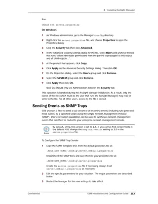 3 Installing ArcSight Manager
Confidential ESM Installation and Configuration Guide 113
Run:
chmod 600 server.properties
On Windows:
1 As Windows administrator, go to the Manager’s config directory.
2 Right-click the server.properties file, and choose Properties to open the
Properties dialog.
3 Click the Security tab then click Advanced.
4 In the Advanced Security Settings dialog for the file, select Users and uncheck the box
that says "Allow inheritable permissions from the parent to propagate to this object
and all child objects...".
5 At the prompt that appears, click Copy.
6 Click Apply on the Advanced Security Settings dialog. Then click OK.
7 On the Properties dialog, select the Users group and click Remove.
8 Select the SYSTEM group and click Remove.
9 Click Apply then click OK.
Now you should only see Administrators listed in the Security tab.
This operation is handled during the ArcSight Manager installation. As a result, only the
owner of the file (which must be the user that runs the ArcSight Manager) may read or
write to the file. For all other users, access to the file is denied.
Sending Events as SNMP Traps
ESM provides a filter to send a sub-stream of all incoming events (including rule-generated
meta-events) to a specified target using the Simple Network Management Protocol
(SNMP). ESM’s correlation capabilities can be used to synthesize network management
events that can then be routed to your enterprise network management console.
To Configure the SNMP Trap Sender
1 Copy the SNMP template lines from the default properties file at:
<ARCSIGHT_HOME>configserver.default.properties
Uncomment the SNMP lines and save them to your properties file at:
<ARCSIGHT_HOME>configserver.properties
Create the server.properties file if necessary. Always treat
server.default.properties as read-only.
2 Edit the specific parameters for your situation. The major parameters are described
below.
3 Restart the Manager for the new settings to take effect.
By default, snmp.mib.version is set to 2.5. If you cannot find certain fields in
the default MIB, change the snmp.mib.version setting to 3.0 in the
server.properties file.
 