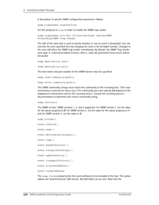 3 Installing ArcSight Manager
114 ESM Installation and Configuration Guide Confidential
A description of specific SNMP configuration parameters follows:
snmp.trapsender.enabled=true
Set this property to true in order to enable the SNMP trap sender.
snmp.trapsender.uri=/All Filters/ArcSight System/SNMP
Forwarding/SNMP Trap Sender
The URI of the zone that is used to decide whether or not an event is forwarded. You can
override the zone specified here by changing the zone in the ArcSight Console. Changes to
the zone will affect the SNMP trap sender immediately. By default, the SNMP Trap Sender
zone logic is: inZone(Correlated Events)—that is, only rule-generated meta-events will be
forwarded.
snmp.destination.host=
snmp.destination.port=
The host name and port number of the SNMP listener must be specified.
snmp.read.community=public
snmp.write.community=public
The SNMP community strings must match the community of the receiving host. (The read
community is reserved for future use.) The community you must specify will depend on the
deployment environment and on the receiving device. Consult the receiving device’s
documentation to determine the correct community string.
snmp.version=1
The SNMP version. SNMP versions 1, 2, and 3 supported. For SNMP version 1, set the value
for the above property to 0; for SNMP version 2, set the value for the above property to 1;
and for SNMP version 3, set the value to 3.
snmp.fields=
event.eventId,
event.name,
event.deviceEventCategory,
event.type,
event.baseEventCount,
event.categoryTechnique,
event.agentSeverity,
event.transportProtocol,
event.attackerAddress,
event.targetAddress
The snmp.fields property lists the event attributes to be included in the trap. The syntax
follows the SmartConnector SDK format. All ESM fields can be sent. Note that the
 
