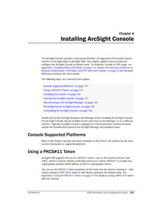 Confidential ESM Installation and Configuration Guide 117
Chapter 4
Installing ArcSight Console
The ArcSight Console provides a host-based interface (as opposed to the browser-based
interface of ArcSight Web) to ArcSight ESM. This chapter explains how to install and
configure the ArcSight Console in default mode. To install the Console in FIPS mode, see
Appendix F‚ Installing ESM in FIPS Mode‚ on page 173. Section “An Overview of Differences
Between Default Mode, FIPS Mode, and FIPS with Suite B Mode” on page 21 lists the basic
differences between the three modes.
The following topics are covered in this chapter:
Install and test the ArcSight Database and Manager before installing the ArcSight Console.
The ArcSight Console may be installed on the same host as the Manager, or on a different
machine. Typically, ArcSight Console is deployed on several perimeter machines located
outside the firewall which protects the ArcSight Manager and Database hosts.
Console Supported Platforms
Refer to the Product Lifecycle document available on the Protect 724 website for the most
current information on supported platforms.
Using a PKCS#11 Token
ArcSight ESM supports the use of a PKCS#11 token, such as the Common Access Card
(CAC), which is used for identity verification and access control. PKCS#11 is a public key
cryptography standard which defines an API to cryptographic tokens.
You can use the PKCS#11 token regardless of the mode that the client is running in - with
clients running in FIPS 140-2 mode or with clients running in the default mode. See
Appendix H‚ Using the PKCS#11 Token‚ on page 217 for details on using a PKCS #11 token
with the Console.
“Console Supported Platforms” on page 117
“Using a PKCS#11 Token” on page 117
“Installing the Console” on page 118
“Starting the ArcSight Console” on page 127
“Reconnecting to the ArcSight Manager” on page 129
“Reconfiguring the ArcSight Console” on page 129
“Uninstalling the ArcSight Console” on page 130
 