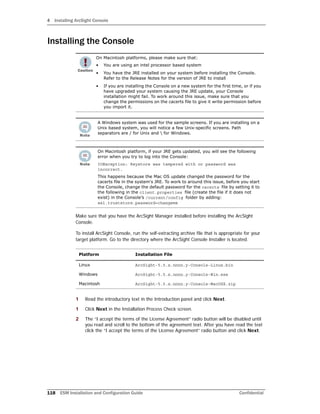 4 Installing ArcSight Console
118 ESM Installation and Configuration Guide Confidential
Installing the Console
Make sure that you have the ArcSight Manager installed before installing the ArcSight
Console.
To install ArcSight Console, run the self-extracting archive file that is appropriate for your
target platform. Go to the directory where the ArcSight Console Installer is located.
1 Read the introductory text in the Introduction panel and click Next.
1 Click Next in the Installation Process Check screen.
2 The “I accept the terms of the License Agreement” radio button will be disabled until
you read and scroll to the bottom of the agreement text. After you have read the text
click the “I accept the terms of the License Agreement” radio button and click Next.
On Macintosh platforms, please make sure that:
• You are using an intel processor based system
• You have the JRE installed on your system before installing the Console.
Refer to the Release Notes for the version of JRE to install
• If you are installing the Console on a new system for the first time, or if you
have upgraded your system causing the JRE update, your Console
installation might fail. To work around this issue, make sure that you
change the permissions on the cacerts file to give it write permission before
you import it.
A Windows system was used for the sample screens. If you are installing on a
Unix based system, you will notice a few Unix-specific screens. Path
separators are / for Unix and  for Windows.
On Macintosh platform, if your JRE gets updated, you will see the following
error when you try to log into the Console:
IOException: Keystore was tampered with or password was
incorrect.
This happens because the Mac OS update changed the password for the
cacerts file in the system's JRE. To work to around this issue, before you start
the Console, change the default password for the cacerts file by setting it to
the following in the client.properties file (create the file if it does not
exist) in the Console’s /current/config folder by adding:
ssl.truststore.password=changeme
Platform Installation File
Linux ArcSight-5.5.x.nnnn.y-Console-Linux.bin
Windows ArcSight-5.5.x.nnnn.y-Console-Win.exe
Macintosh ArcSight-5.5.x.nnnn.y-Console-MacOSX.zip
 