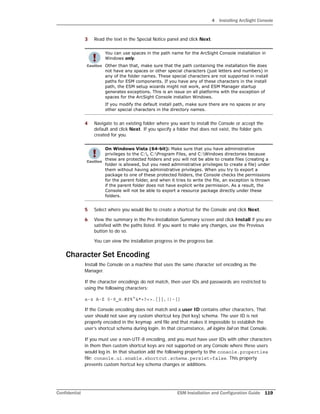 4 Installing ArcSight Console
Confidential ESM Installation and Configuration Guide 119
3 Read the text in the Special Notice panel and click Next.
4 Navigate to an existing folder where you want to install the Console or accept the
default and click Next. If you specify a folder that does not exist, the folder gets
created for you.
5 Select where you would like to create a shortcut for the Console and click Next.
6 View the summary in the Pre-Installation Summary screen and click Install if you are
satisfied with the paths listed. If you want to make any changes, use the Previous
button to do so.
You can view the installation progress in the progress bar.
Character Set Encoding
Install the Console on a machine that uses the same character set encoding as the
Manager.
If the character encodings do not match, then user IDs and passwords are restricted to
using the following characters:
a-z A-Z 0-9_@.#$%^&*+?<>.{}|,()-[]
If the Console encoding does not match and a user ID contains other characters, That
user should not save any custom shortcut key (hot key) schema. The user ID is not
properly encoded in the keymap .xml file and that makes it impossible to establish the
user’s shortcut schema during login. In that circumstance, all logins fail on that Console.
If you must use a non-UTF-8 encoding, and you must have user IDs with other characters
in them then custom shortcut keys are not supported on any Console where these users
would log in. In that situation add the following property to the console.properties
file: console.ui.enable.shortcut.schema.persist=false. This property
prevents custom hortcut key schema changes or additions.
You can use spaces in the path name for the ArcSight Console installation in
Windows only.
Other than that, make sure that the path containing the installation file does
not have any spaces or other special characters (just letters and numbers) in
any of the folder names. These special characters are not supported in install
paths for ESM components. If you have any of these characters in the install
path, the ESM setup wizards might not work, and ESM Manager startup
generates exceptions. This is an issue on all platforms with the exception of
spaces for the ArcSight Console installon Windows.
If you modify the default install path, make sure there are no spaces or any
other special characters in the directory names.
On Windows Vista (64-bit): Make sure that you have administrative
privileges to the C:, C:Program Files, and C:Windows directories because
these are protected folders and you will not be able to create files (creating a
folder is allowed, but you need administrative privileges to create a file) under
them without having administrative privileges. When you try to export a
package to one of these protected folders, the Console checks the permissions
for the parent folder, and when it tries to write the file, an exception is thrown
if the parent folder does not have explicit write permission. As a result, the
Console will not be able to export a resource package directly under these
folders.
 
