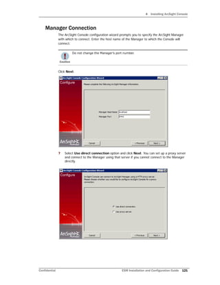 4 Installing ArcSight Console
Confidential ESM Installation and Configuration Guide 121
Manager Connection
The ArcSight Console configuration wizard prompts you to specify the ArcSight Manager
with which to connect. Enter the host name of the Manager to which the Console will
connect.
Click Next.
7 Select Use direct connection option and click Next. You can set up a proxy server
and connect to the Manager using that server if you cannot connect to the Manager
directly.
Do not change the Manager’s port number.
 