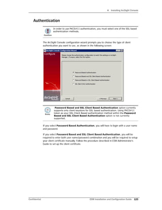 4 Installing ArcSight Console
Confidential ESM Installation and Configuration Guide 123
Authentication
The ArcSight Console configuration wizard prompts you to choose the type of client
authentication you want to use, as shown in the following screen:
If you select Password Based Authentication, you will have to login with a user name
and password.
If you select Password Based and SSL Client Based Authentication, you will be
required to enter both user name/password combination and you will be required to setup
your client certificate manually. Follow the procedure described in ESM Administrator’s
Guide to set up the client certificate.
In order to use PKCS#11 authentication, you must select one of the SSL based
authentication methods.
Password Based and SSL Client Based Authentication option currently
supports only client keystore for SSL based authentication. Using PKCS#11
token as your SSL Client Based authentication method within the Password
Based and SSL Client Based Authentication option is not currently
supported.
 