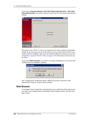 4 Installing ArcSight Console
124 ESM Installation and Configuration Guide Confidential
If you selected Password Based or SSL Client Based Authentication or SSL Client
Only Authentication, you will be required to select your SSL client based authentication
method.
If you plan to use a PKCS #11 token, you should have the token’s software and hardware
already set up. If you have not set up the token yet, you can select Client Key Store and
continue with the installation. After you have finished installing the Console, you can refer
to Appendix H‚ Using the PKCS#11 Token‚ on page 217 for instructions on how to set up
the token.
If you select Client Key Store, you will see a message reminding you to set up the client
certificate after the installation completes.
After completing the Configuration Wizard, follow the procedure described in ESM
Administrator’s Guide to set up the client certificate.
Web Browser
The ArcSight Console configuration wizard prompts you to specify the default web browser
you want to use to display reports, Knowledge Centered Support articles, and other web
page content.
 
