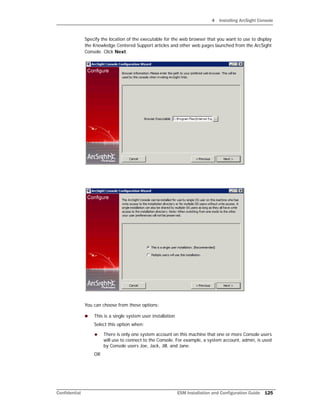 4 Installing ArcSight Console
Confidential ESM Installation and Configuration Guide 125
Specify the location of the executable for the web browser that you want to use to display
the Knowledge Centered Support articles and other web pages launched from the ArcSight
Console. Click Next.
You can choose from these options:
 This is a single system user installation
Select this option when:
 There is only one system account on this machine that one or more Console users
will use to connect to the Console. For example, a system account, admin, is used
by Console users Joe, Jack, Jill, and Jane.
OR
 